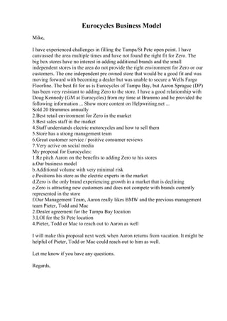 Eurocycles Business Model
Mike,
I have experienced challenges in filling the Tampa/St Pete open point. I have
canvassed the area multiple times and have not found the right fit for Zero. The
big box stores have no interest in adding additional brands and the small
independent stores in the area do not provide the right environment for Zero or our
customers. The one independent pre owned store that would be a good fit and was
moving forward with becoming a dealer but was unable to secure a Wells Fargo
Floorline. The best fit for us is Eurocycles of Tampa Bay, but Aaron Sprague (DP)
has been very resistant to adding Zero to the store. I have a good relationship with
Doug Kennedy (GM at Eurocycles) from my time at Brammo and he provided the
following information ... Show more content on Helpwriting.net ...
Sold 20 Brammos annually
2.Best retail environment for Zero in the market
3.Best sales staff in the market
4.Staff understands electric motorcycles and how to sell them
5.Store has a strong management team
6.Great customer service / positive consumer reviews
7.Very active on social media
My proposal for Eurocycles:
1.Re pitch Aaron on the benefits to adding Zero to his stores
a.Our business model
b.Additional volume with very minimal risk
c.Positions his store as the electric experts in the market
d.Zero is the only brand experiencing growth in a market that is declining
e.Zero is attracting new customers and does not compete with brands currently
represented in the store
f.Our Management Team, Aaron really likes BMW and the previous management
team Pieter, Todd and Mac
2.Dealer agreement for the Tampa Bay location
3.LOI for the St Pete location
4.Pieter, Todd or Mac to reach out to Aaron as well
I will make this proposal next week when Aaron returns from vacation. It might be
helpful of Pieter, Todd or Mac could reach out to him as well.
Let me know if you have any questions.
Regards,
 
