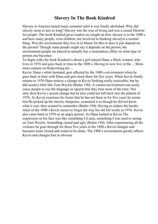 Slavery In The Book Kindred
Slavery in America lasted many centuries until it was finally abolished. Why did
slavery seem to last so long? Slavery was the way of living and was a casual lifestyle
for people. The book Kindred gives readers an insight on how slavery is in the 1800 s
and how many people, even children, are involved in thinking slaveryis a normal
thing. Was the environment they live in to blame for this or does it just depend on
the person? Though some people might say it depends on the person, the
environment people are placed in actually has a tremendous effect on what type of
person one becomes.
To begin with, the book Kindred is about a girl named Dana, a black women, who
lives in 1976 and goes back in time to the 1800 s. Having to now live in the ... Show
more content on Helpwriting.net ...
Kevin, Dana s white husband, gets affected by the 1800 s environment when he
goes back in time with Dana and gets stuck there for five years. When Kevin finally
returns to 1976 Dana notices a change in Kevin Nothing really noticeable, but he
did sound a little like Tom Weylin (Butler 190). A certain environment can easily
cause people to use the language or speech that they hear most of the time. Not
only does Kevin s accent change but he also could not fall back into the pattern of
1976. As Kevin examines his home that he has not been in for five years he seems
lost He picked up the electric sharpener, examined it as though he did not know
what it was, then seemed to remember (Butler 194). Having to endure the harder
times of the 1800 s Kevin seems to forget the way his old life works in 1976. Kevin
also came back to 1976 as an angry person. As Dana looked at Kevin The
expression on his face was like something I d seen, something I was used to seeing
on Tom Weylin. Something closed and ugly (Butler 194). After experiencing all the
violence he goes through for those five years in the 1800 s Kevin changes and
becomes more closed and wants to be alone. The 1800 s environment greatly affects
Kevin and changes him in obvious
 