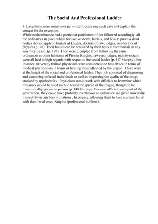 The Social And Professional Ladder
3. Exceptions were sometimes permitted. Locate one such case and explain the
context for the exception.
While each ordinance had a particular punishment if not followed accordingly, all
the ordinances in place which focused on death, burials, and how to process dead
bodies did not apply to burials of knights, doctors of law, judges, and doctors of
physics (p.198). Their bodies can be honoured by their heirs at their burials in any
way they please. (p. 198). They were exempted from following the same
ordinances as other habitants of Pistoia. Knights, lawyers, judges, and physicians
were all held in high regards with respect to the social ladder (p. 147 Murphy). For
instance, university trained physicians were considered the best choice in terms of
medical practitioners in terms of treating those affected by the plague . There were
at the height of the social and professional ladder. Their job consisted of diagnosing
and examining infected individuals as well as inspecting the quality of the drugs
stocked by apothecaries . Physicians would work with officials to determine which
measures should be used such to lessen the spread of the plague, thought to be
transmitted by person to person (p. 148 Murphy). Because officials were part of the
government, they could have probably overthrown an ordinance and given university
trained physicians less limitations . In essence, allowing them to have a proper burial
with their loved ones. Knights (professional soldiers),
 