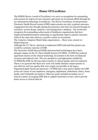 Honor Of Excellence
The HIMSS Davies Award of Excellence is to serve as recognition for outstanding
achievement for improved care outcomes and return on investment (ROI) through the
use information technology in healthcare. The Davies Excellence Award promotes
Electronic Health Record system (EHR) improvements not only in patient outcomes
/engagement but also through sharing best practices and what was learned through its
execution, system design, analytics, and management s adoption . The award also
recognizes the outstanding achievement of healthcare organizations that have
employed healthinformation technology to significantly improve patient outcomes
while at the same time achieves a positive return on investment.
The Analytics Adoption Model helps organizations... Show more content on
Helpwriting.net ...
Although the UC Davis s decision to implement HER indicated that patient care
would be a primary outcome of EHR.
The Electronic Health Record (EHR) and associated technologies have had a
dramatic impact on the UC Davis Health System (UCDHS). UCDHS has realized
significant returns on the clinical technology investment in the form of enhanced
revenues and reduced costs. The new perspective and approaches enabled by
UCDHSвЂџ EHR are driving improvements in clinical quality and cost reduction.
There is no question that these new tools will enable dramatic improvements in
care delivery and care quality that were simply not possible in the legacy
fragmented paper based care processes. UCDHS had a clear goal to deploy the EHR
across all venues of care (inpatient, emergency department, ambulatory clinics, home
health, and Telehealth encounters). Other key goals included secondary use of
clinical content, leveraging EHR data to support transitions of care, and to provide
better access to clinical data for
 