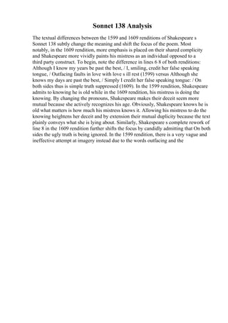 Sonnet 138 Analysis
The textual differences between the 1599 and 1609 renditions of Shakespeare s
Sonnet 138 subtly change the meaning and shift the focus of the poem. Most
notably, in the 1609 rendition, more emphasis is placed on their shared complicity
and Shakespeare more vividly paints his mistress as an individual opposed to a
third party construct. To begin, note the difference in lines 6 8 of both renditions:
Although I know my years be past the best, / I, smiling, credit her false speaking
tongue, / Outfacing faults in love with love s ill rest (1599) versus Although she
knows my days are past the best, / Simply I credit her false speaking tongue: / On
both sides thus is simple truth suppressed (1609). In the 1599 rendition, Shakespeare
admits to knowing he is old while in the 1609 rendition, his mistress is doing the
knowing. By changing the pronouns, Shakespeare makes their deceit seem more
mutual because she actively recognizes his age. Obviously, Shakespeare knows he is
old what matters is how much his mistress knows it. Allowing his mistress to do the
knowing heightens her deceit and by extension their mutual duplicity because the text
plainly conveys what she is lying about. Similarly, Shakespeare s complete rework of
line 8 in the 1609 rendition further shifts the focus by candidly admitting that On both
sides the ugly truth is being ignored. In the 1599 rendition, there is a very vague and
ineffective attempt at imagery instead due to the words outfacing and the
 