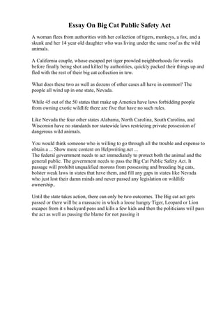 Essay On Big Cat Public Safety Act
A woman flees from authorities with her collection of tigers, monkeys, a fox, and a
skunk and her 14 year old daughter who was living under the same roof as the wild
animals.
A California couple, whose escaped pet tiger prowled neighborhoods for weeks
before finally being shot and killed by authorities, quickly packed their things up and
fled with the rest of their big cat collection in tow.
What does these two as well as dozens of other cases all have in common? The
people all wind up in one state, Nevada.
While 45 out of the 50 states that make up America have laws forbidding people
from owning exotic wildlife there are five that have no such rules.
Like Nevada the four other states Alabama, North Carolina, South Carolina, and
Wisconsin have no standards nor statewide laws restricting private possession of
dangerous wild animals.
You would think someone who is willing to go through all the trouble and expense to
obtain a ... Show more content on Helpwriting.net ...
The federal government needs to act immediately to protect both the animal and the
general public. The government needs to pass the Big Cat Public Safety Act. It
passage will prohibit unqualified morons from possessing and breeding big cats,
bolster weak laws in states that have them, and fill any gaps in states like Nevada
who just lost their damn minds and never passed any legislation on wildlife
ownership..
Until the state takes action, there can only be two outcomes. The Big cat act gets
passed or there will be a massacre in which a loose hungry Tiger, Leopard or Lion
escapes from it s backyard pens and kills a few kids and then the politicians will pass
the act as well as passing the blame for not passing it
 