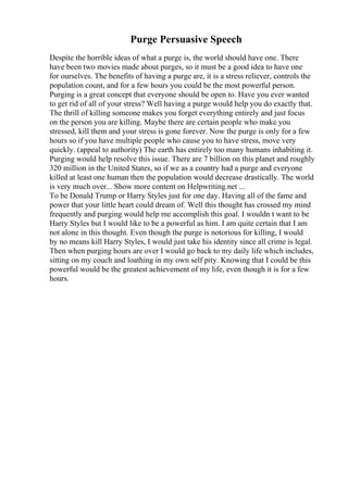 Purge Persuasive Speech
Despite the horrible ideas of what a purge is, the world should have one. There
have been two movies made about purges, so it must be a good idea to have one
for ourselves. The benefits of having a purge are, it is a stress reliever, controls the
population count, and for a few hours you could be the most powerful person.
Purging is a great concept that everyone should be open to. Have you ever wanted
to get rid of all of your stress? Well having a purge would help you do exactly that.
The thrill of killing someone makes you forget everything entirely and just focus
on the person you are killing. Maybe there are certain people who make you
stressed, kill them and your stress is gone forever. Now the purge is only for a few
hours so if you have multiple people who cause you to have stress, move very
quickly. (appeal to authority) The earth has entirely too many humans inhabiting it.
Purging would help resolve this issue. There are 7 billion on this planet and roughly
320 million in the United States, so if we as a country had a purge and everyone
killed at least one human then the population would decrease drastically. The world
is very much over... Show more content on Helpwriting.net ...
To be Donald Trump or Harry Styles just for one day. Having all of the fame and
power that your little heart could dream of. Well this thought has crossed my mind
frequently and purging would help me accomplish this goal. I wouldn t want to be
Harry Styles but I would like to be a powerful as him. I am quite certain that I am
not alone in this thought. Even though the purge is notorious for killing, I would
by no means kill Harry Styles, I would just take his identity since all crime is legal.
Then when purging hours are over I would go back to my daily life which includes,
sitting on my couch and loathing in my own self pity. Knowing that I could be this
powerful would be the greatest achievement of my life, even though it is for a few
hours.
 