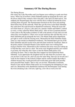 Summary Of The Daring Recuse
The Daring Recuse
One sunny day Luke Skywalker and Leia Organa were walking to a park near their
house. When out of nowhere a black Suburban pulled up alongside the twins, and
the driver asked if they wanted a ride to the park. Luke and Leia both said no , but
suddenly the Stormtroopers that were with the driver walked up behind the twins
catching them off guard. The Stormtroopers knocked out the twins and catching
them before they hit the sidewalk. When they got the twins in the black Suburban
they sped down the road (toward an abandoned warehouse). When the twins did
not return home at 1:30 p.m. Luke and Leia s parents Anakin and PadmГ© started
to worry, so they called the Miami Dade police. After an hour Lieutenant Horatio
Caine came to the Skywalker residence to talk to the parents of Luke and Leia and
where they were headed to. (There were several witnesses that said that they saw a
black Suburban pull up alongside the twin.) The Miami Dade police department
got right to work to find the missing twins. Meanwhile the black Suburban finally
came to a stop outside an abandoned warehouse. The Stormtroopers got out of the
black Suburban and pick up the twins and took them inside the warehouse. Back at
the police station Lieutenant Horatio Caine and his team were working hard
trying to find the twins. Meanwhile at the warehouse the twins were just waking up
to find that they were tied to a chair. The twins were freighted and they just wanted
to go home, but what they don t know is that the Miami Dade police were
searching for them. That is when Han Solo stepped out from behind the black
Suburban. As he approaches the freighted twins he asks them Do you know why
you are here? Luke says No. and Leia says the same thing. Han says let me tell you I
work for the Emperor of the Galactic Empire and he wanted Anakin Skywalker s
children because they would powerful and would make great Sith lords possibly
more powerful than Anakin. That is why you are here. Meanwhile Lieutenant
Horatio Caine and the Miami Dade police are investigating the kidnapping of Luke
and Leia. Meanwhile at the abandoned warehouse the Stormtroopers were hurting
the twins (breaking Luke s left arm, right leg, a few ribs as well as his left
 