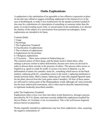 Oaths Euphemisms
A euphemism is the substitution of an agreeable or less offensive expression in place
of one that may offend or suggest something unpleasant to the listener;[1] or in the
case of doublespeak, to make it less troublesome for the speaker.[citation needed] It
also may be a substitution of a description of something or someone rather than the
name, to avoid revealing secret, holy, or sacred names to the uninitiated, or to obscure
the identity of the subject of a conversation from potential eavesdroppers. Some
euphemisms are intended to be funny.
Contents [hide]
1 Usage
2 Etymology
3 The Euphemism Treadmill
4 Classification of euphemisms
5 The evolution of euphemisms
6 Euphemisms for the profane
6.1 Religious euphemisms
6.2 Excretory ... Show more content on Helpwriting.net ...
The common names of illicit drugs, and the plants used to obtain them, often
undergo a process similar to taboo deformation, because new terms are devised in
order to discuss them secretly in the presence of others. This process often occurs in
English (e.g. speed or crank for meth). It occurs even more in Spanish, e.g. the
deformation of names for cannabis: mota (lit., something which moves on the black
market), replacing grifa (lit., something coarse to the touch ), replacing marihuana (a
female personal name, MarГa Juana), replacing caГ±amo (the original Spanish name
for the plant, derived from the Latin genus name Cannabis). All four of these names
are still used in various parts of the Hispanophone world, although caГ±amo ironically
has the least underworld connotation, and is often used to describe industrial hemp,
or legitimate medically prescribed cannabis.
[edit] The Euphemism Treadmill
Euphemisms often evolve over time into taboo words themselves, through a process
described by W.V.O. Quine, and more recently dubbed the euphemism treadmill by
Steven Pinker. (cf. Gresham s Law in economics). This is the well known linguistic
process known as pejoration.
Words originally intended as euphemisms may lose their euphemistic value, acquiring
the negative connotations of
 