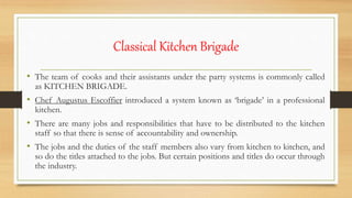 Classical Kitchen Brigade
• The team of cooks and their assistants under the party systems is commonly called
as KITCHEN BRIGADE.
• Chef Augustus Escoffier introduced a system known as ‘brigade’ in a professional
kitchen.
• There are many jobs and responsibilities that have to be distributed to the kitchen
staff so that there is sense of accountability and ownership.
• The jobs and the duties of the staff members also vary from kitchen to kitchen, and
so do the titles attached to the jobs. But certain positions and titles do occur through
the industry.
 