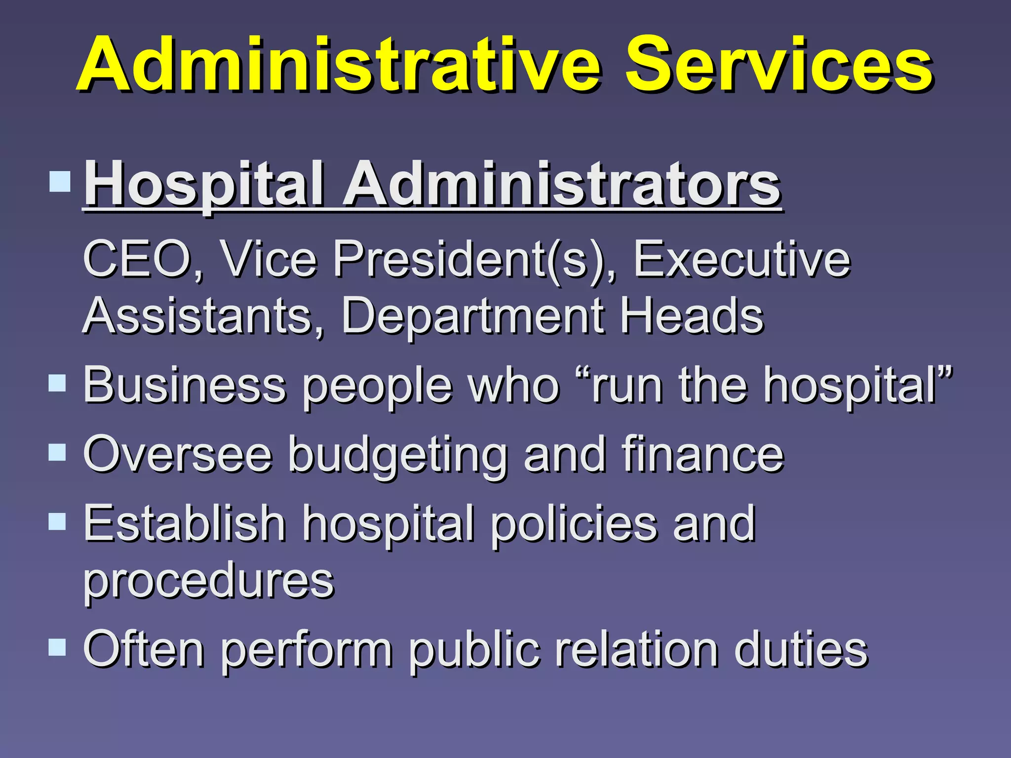 Administrative Services Hospital Administrators   CEO, Vice President(s), Executive Assistants, Department Heads Business people who “run the hospital” Oversee budgeting and finance Establish hospital policies and procedures Often perform public relation duties 