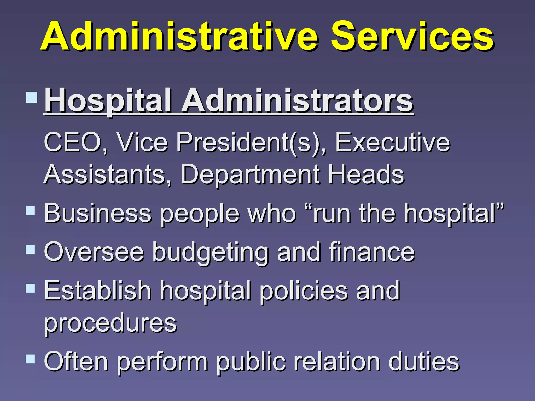 Administrative Services
 Hospital Administrators
  CEO, Vice President(s), Executive
  Assistants, Department Heads
 Business people who “run the hospital”
 Oversee budgeting and finance
 Establish hospital policies and
  procedures
 Often perform public relation duties
 