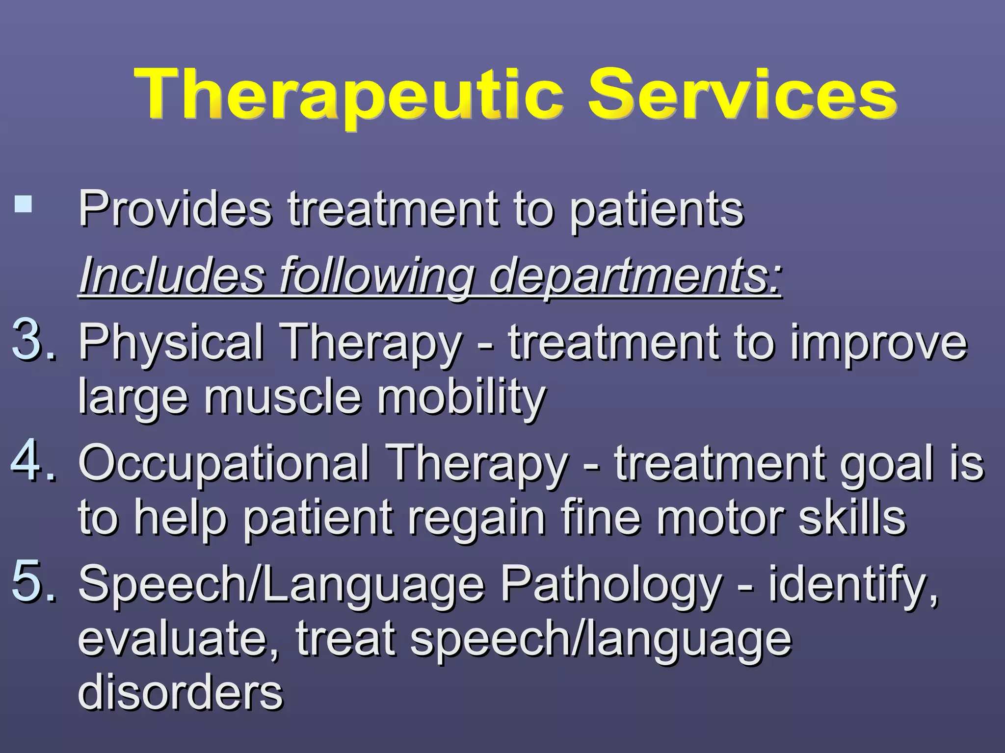  Provides treatment to patients
     Includes following departments:
3.   Physical Therapy - treatment to improve
     large muscle mobility
4.   Occupational Therapy - treatment goal is
     to help patient regain fine motor skills
5.   Speech/Language Pathology - identify,
     evaluate, treat speech/language
     disorders
 