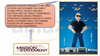 AMAZON’S MISSION STATEMENT IS “WE STRIVE
TO OFFER OUR CUSTOMERS THE LOWEST
POSSIBLE PRICES, THE BEST AVAILABLE
SELECTION, AND THE UTMOST CONVENIENCE.”
THIS CORPORATE MISSION PROMISES
ATTRACTIVE E-COMMERCE SERVICES TO SATISFY
TARGET CUSTOMERS’ NEEDS. THE COMPANY
FOCUSES ON THE VARIABLES OF PRICE,
SELECTION, AND CONVENIENCE.
 