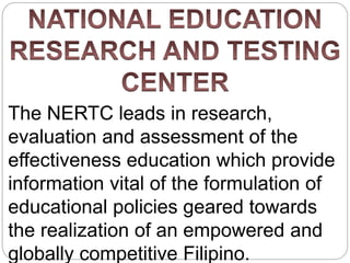 The NERTC leads in research,
evaluation and assessment of the
effectiveness education which provide
information vital of the formulation of
educational policies geared towards
the realization of an empowered and
globally competitive Filipino.
 