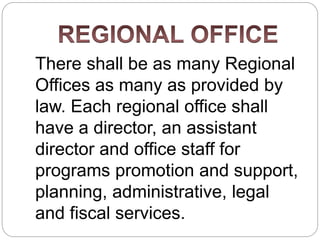 There shall be as many Regional
Offices as many as provided by
law. Each regional office shall
have a director, an assistant
director and office staff for
programs promotion and support,
planning, administrative, legal
and fiscal services.
 