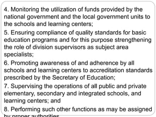 4. Monitoring the utilization of funds provided by the
national government and the local government units to
the schools and learning centers;
5. Ensuring compliance of quality standards for basic
education programs and for this purpose strengthening
the role of division supervisors as subject area
specialists;
6. Promoting awareness of and adherence by all
schools and learning centers to accreditation standards
prescribed by the Secretary of Education;
7. Supervising the operations of all public and private
elementary, secondary and integrated schools, and
learning centers; and
8. Performing such other functions as may be assigned
 