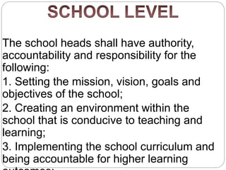 The school heads shall have authority,
accountability and responsibility for the
following:
1. Setting the mission, vision, goals and
objectives of the school;
2. Creating an environment within the
school that is conducive to teaching and
learning;
3. Implementing the school curriculum and
being accountable for higher learning
 