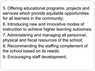 5. Offering educational programs, projects and
services which provide equitable opportunities
for all learners in the community;
6. Introducing new and innovative modes of
instruction to achieve higher learning outcomes;
7. Administering and managing all personnel,
physical and fiscal resources of the school;
8. Recommending the staffing complement of
the school based on its needs;
9. Encouraging staff development;
 