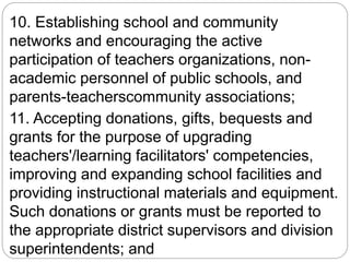 10. Establishing school and community
networks and encouraging the active
participation of teachers organizations, non-
academic personnel of public schools, and
parents-teacherscommunity associations;
11. Accepting donations, gifts, bequests and
grants for the purpose of upgrading
teachers'/learning facilitators' competencies,
improving and expanding school facilities and
providing instructional materials and equipment.
Such donations or grants must be reported to
the appropriate district supervisors and division
superintendents; and
 