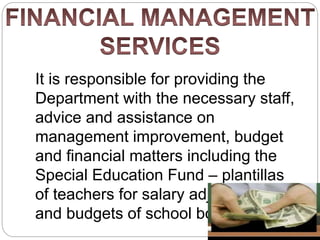 It is responsible for providing the
Department with the necessary staff,
advice and assistance on
management improvement, budget
and financial matters including the
Special Education Fund – plantillas
of teachers for salary adjustments
and budgets of school boards.
 