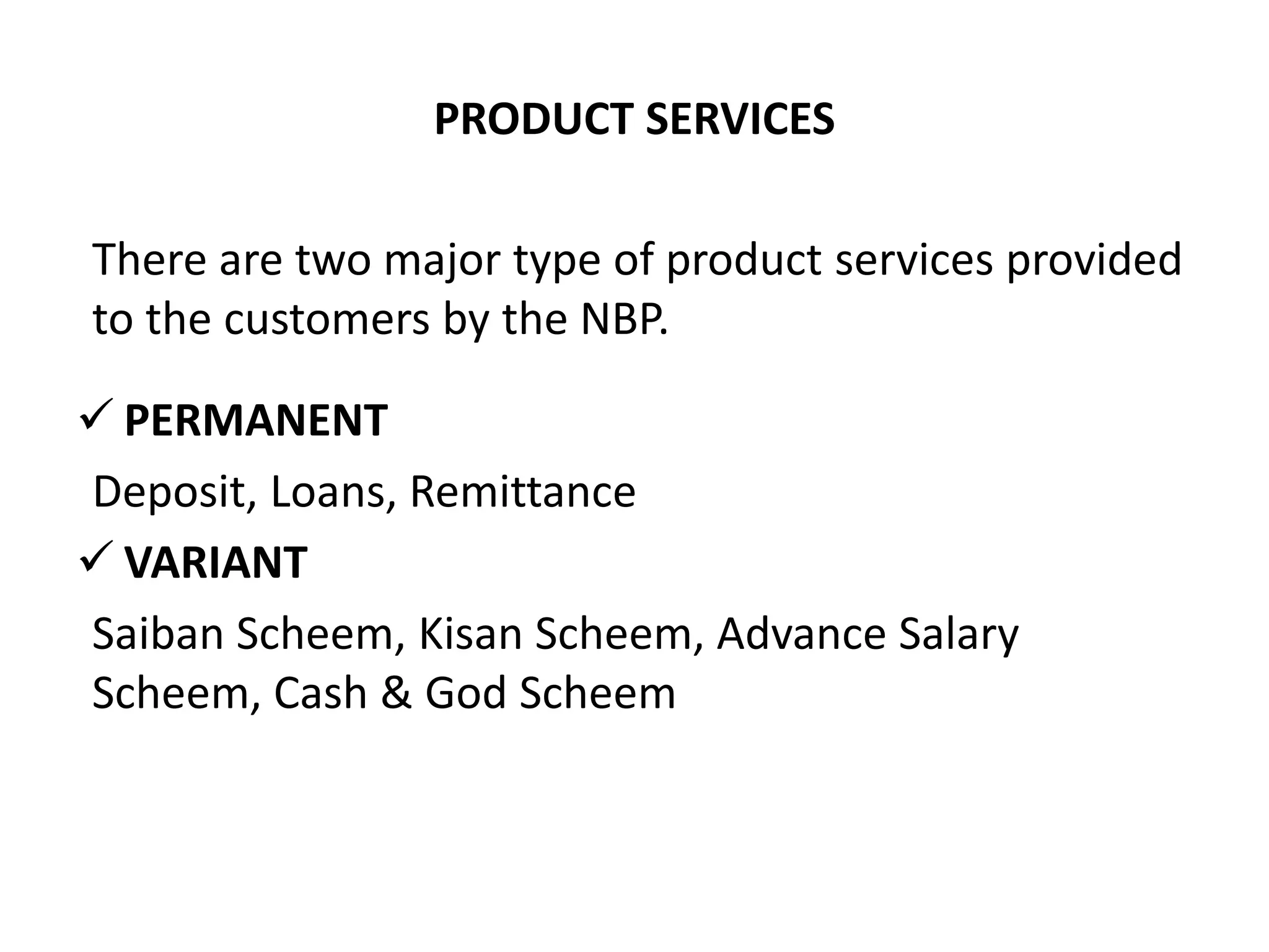 PRODUCT SERVICES
There are two major type of product services provided
to the customers by the NBP.
 PERMANENT
Deposit, Loans, Remittance
 VARIANT
Saiban Scheem, Kisan Scheem, Advance Salary
Scheem, Cash & God Scheem
 