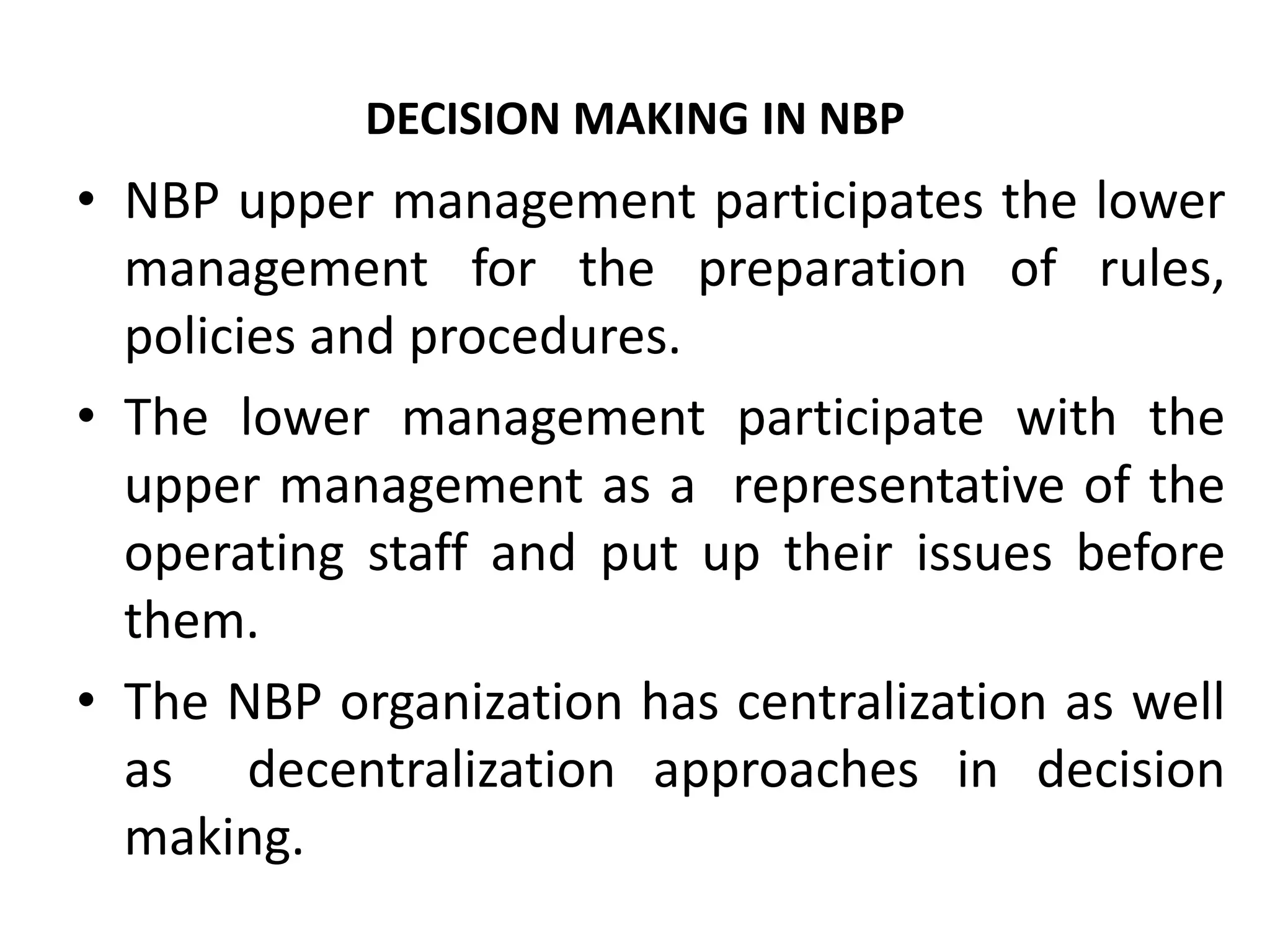 DECISION MAKING IN NBP
• NBP upper management participates the lower
management for the preparation of rules,
policies and procedures.
• The lower management participate with the
upper management as a representative of the
operating staff and put up their issues before
them.
• The NBP organization has centralization as well
as decentralization approaches in decision
making.
 
