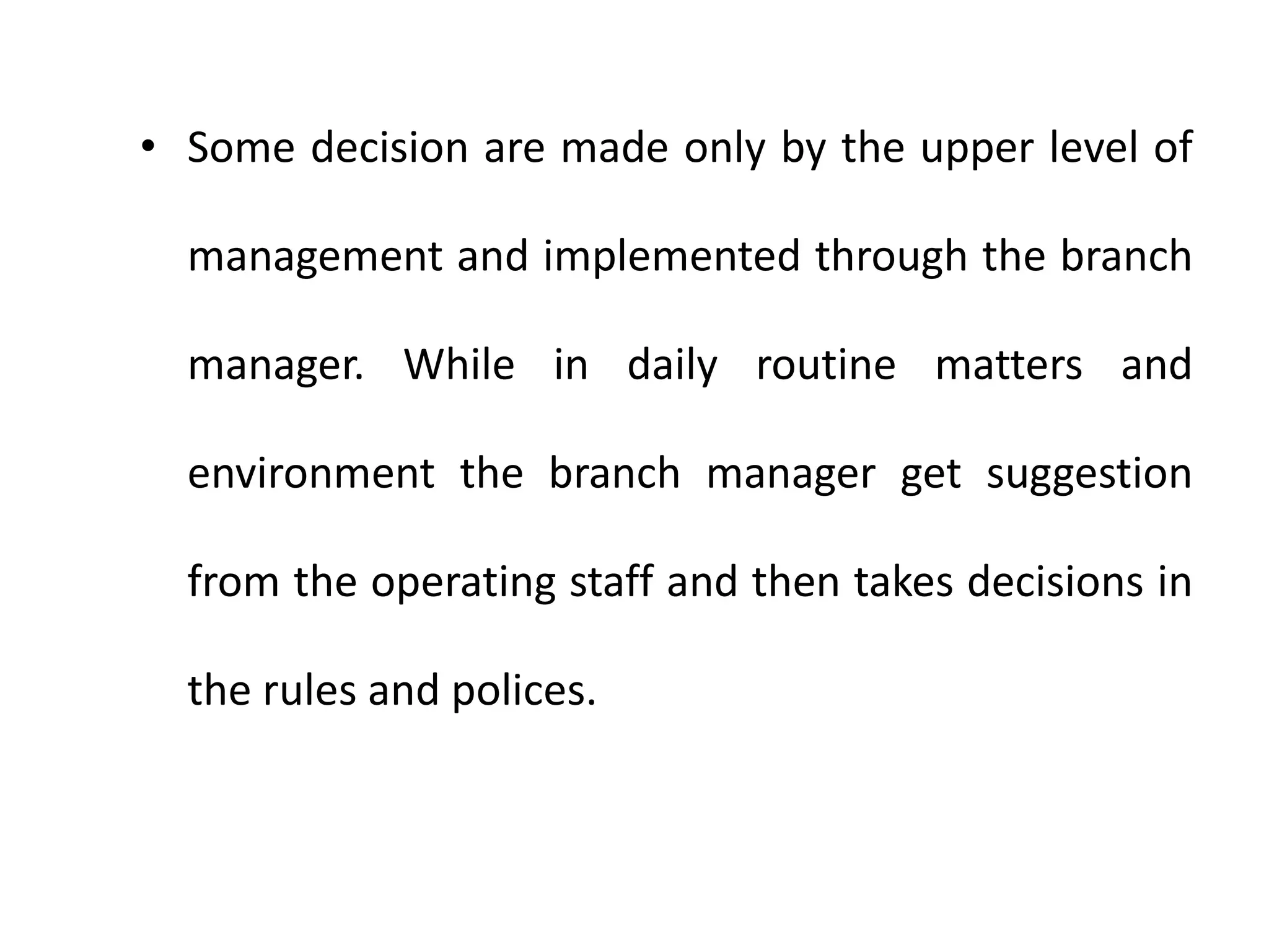 • Some decision are made only by the upper level of
management and implemented through the branch
manager. While in daily routine matters and
environment the branch manager get suggestion
from the operating staff and then takes decisions in
the rules and polices.
 