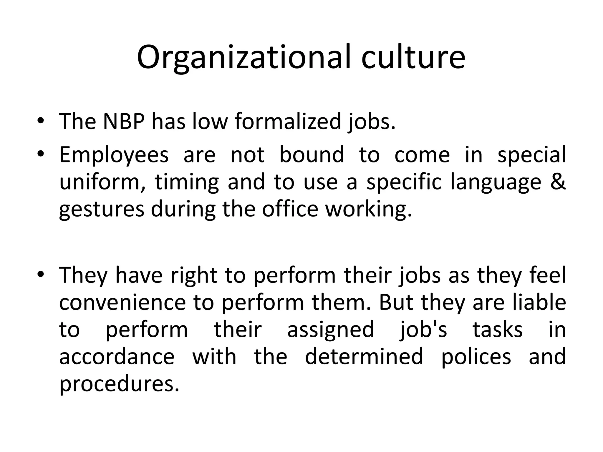 Organizational culture
• The NBP has low formalized jobs.
• Employees are not bound to come in special
uniform, timing and to use a specific language &
gestures during the office working.
• They have right to perform their jobs as they feel
convenience to perform them. But they are liable
to perform their assigned job's tasks in
accordance with the determined polices and
procedures.
 