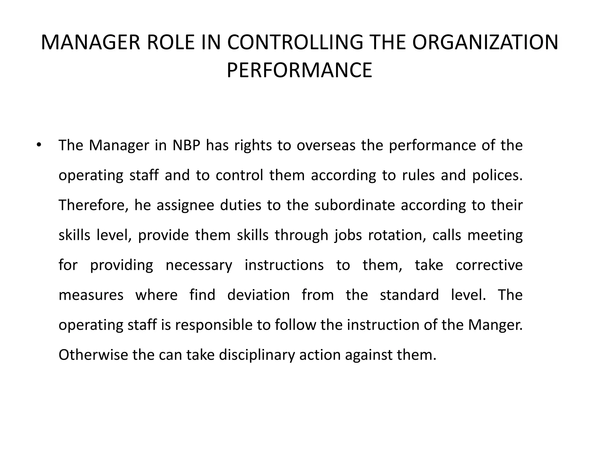 MANAGER ROLE IN CONTROLLING THE ORGANIZATION
PERFORMANCE
• The Manager in NBP has rights to overseas the performance of the
operating staff and to control them according to rules and polices.
Therefore, he assignee duties to the subordinate according to their
skills level, provide them skills through jobs rotation, calls meeting
for providing necessary instructions to them, take corrective
measures where find deviation from the standard level. The
operating staff is responsible to follow the instruction of the Manger.
Otherwise the can take disciplinary action against them.
 