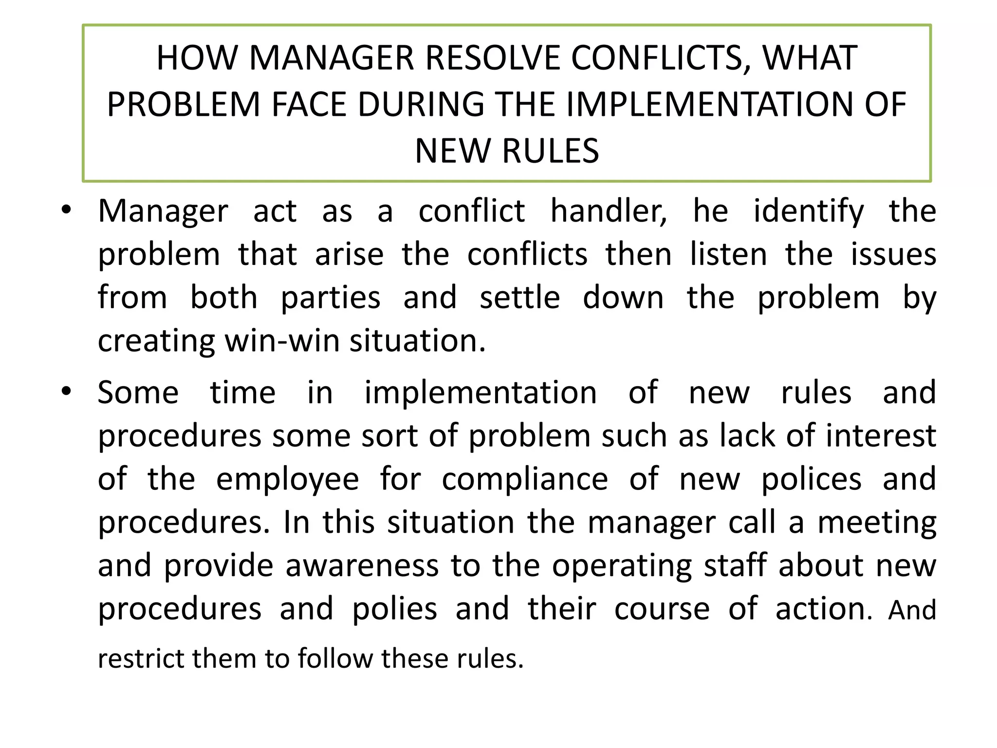 HOW MANAGER RESOLVE CONFLICTS, WHAT
PROBLEM FACE DURING THE IMPLEMENTATION OF
NEW RULES
• Manager act as a conflict handler, he identify the
problem that arise the conflicts then listen the issues
from both parties and settle down the problem by
creating win-win situation.
• Some time in implementation of new rules and
procedures some sort of problem such as lack of interest
of the employee for compliance of new polices and
procedures. In this situation the manager call a meeting
and provide awareness to the operating staff about new
procedures and polies and their course of action. And
restrict them to follow these rules.
 