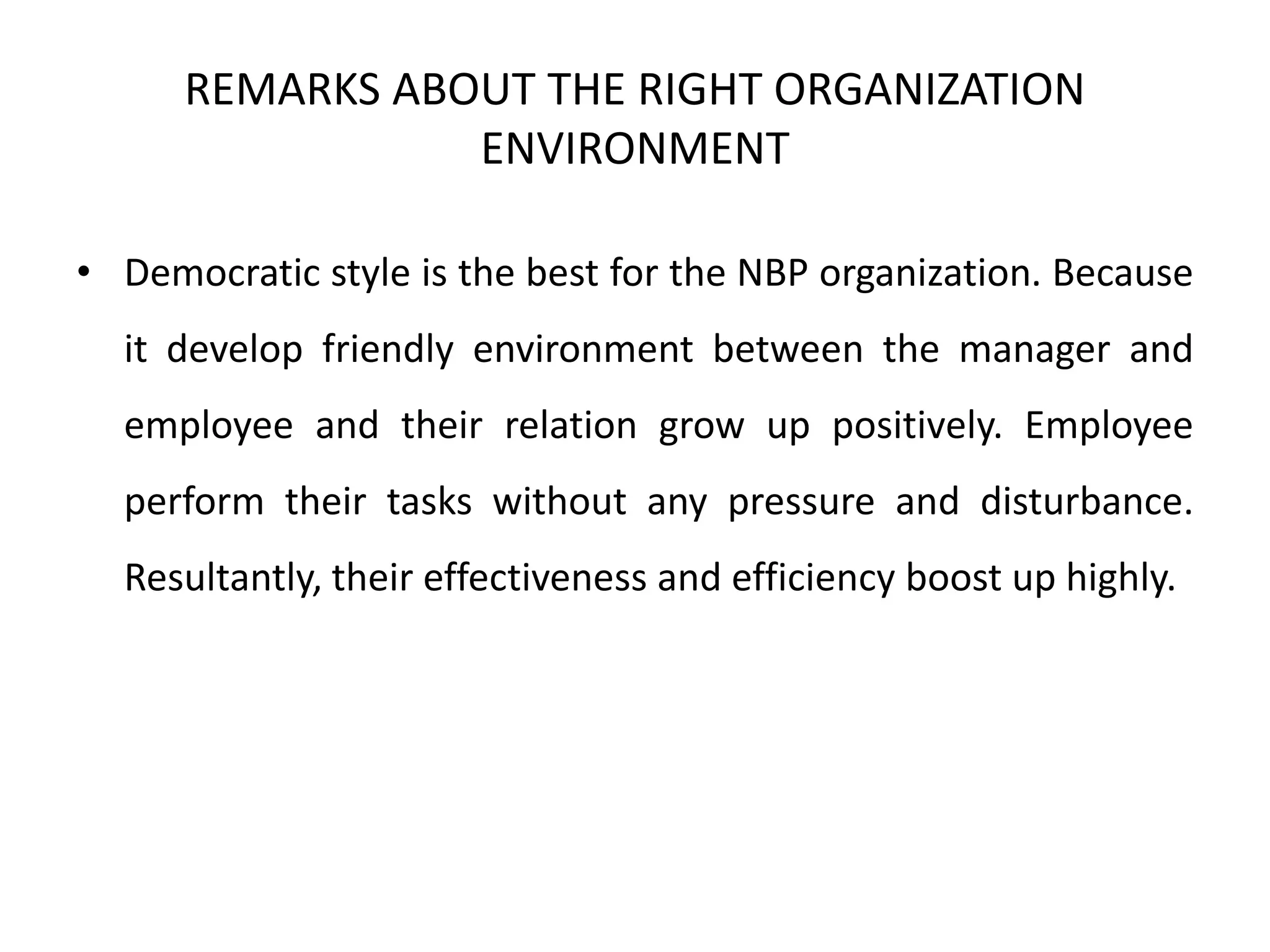 REMARKS ABOUT THE RIGHT ORGANIZATION
ENVIRONMENT
• Democratic style is the best for the NBP organization. Because
it develop friendly environment between the manager and
employee and their relation grow up positively. Employee
perform their tasks without any pressure and disturbance.
Resultantly, their effectiveness and efficiency boost up highly.
 