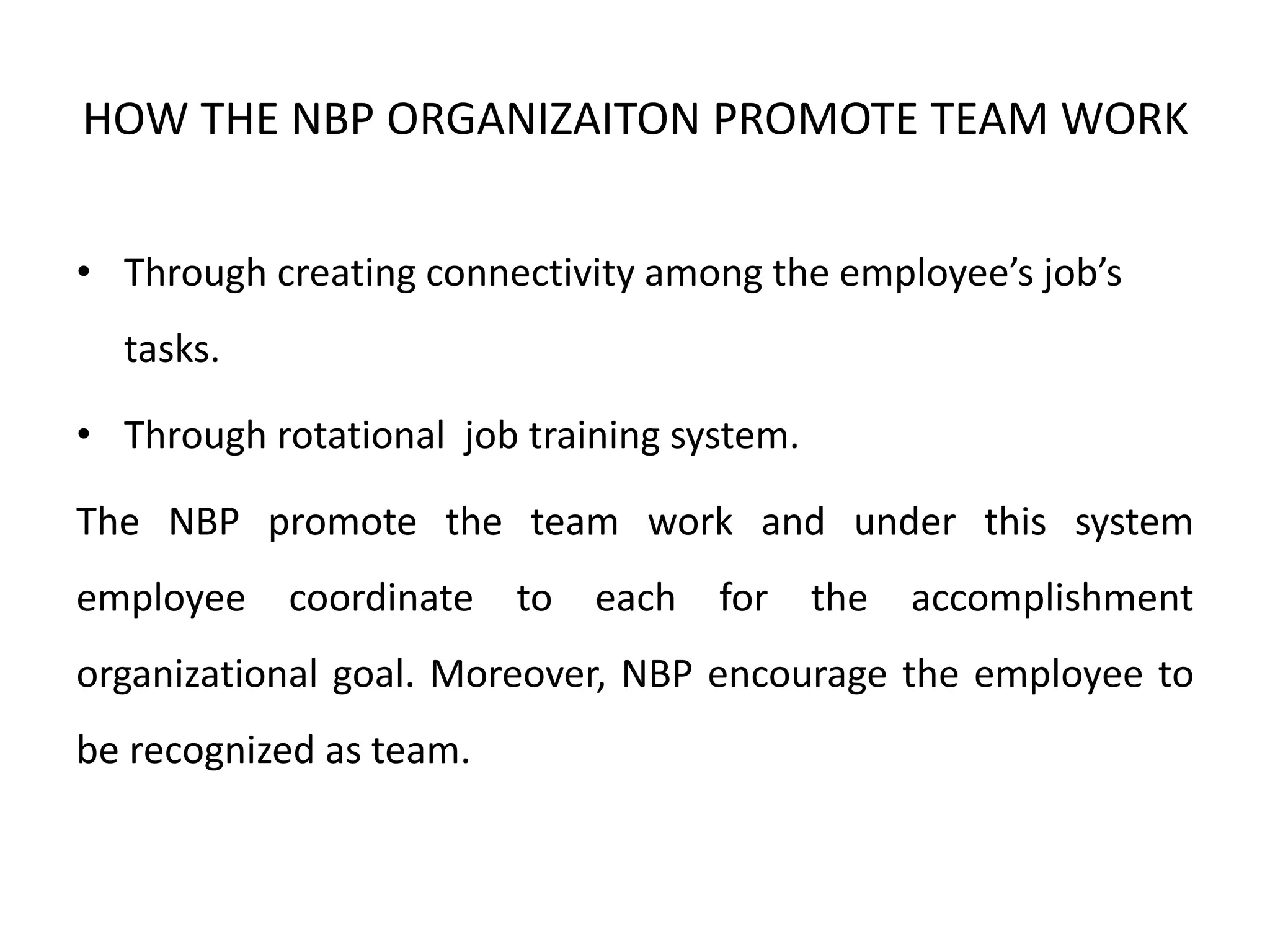 HOW THE NBP ORGANIZAITON PROMOTE TEAM WORK
• Through creating connectivity among the employee’s job’s
tasks.
• Through rotational job training system.
The NBP promote the team work and under this system
employee coordinate to each for the accomplishment
organizational goal. Moreover, NBP encourage the employee to
be recognized as team.
 