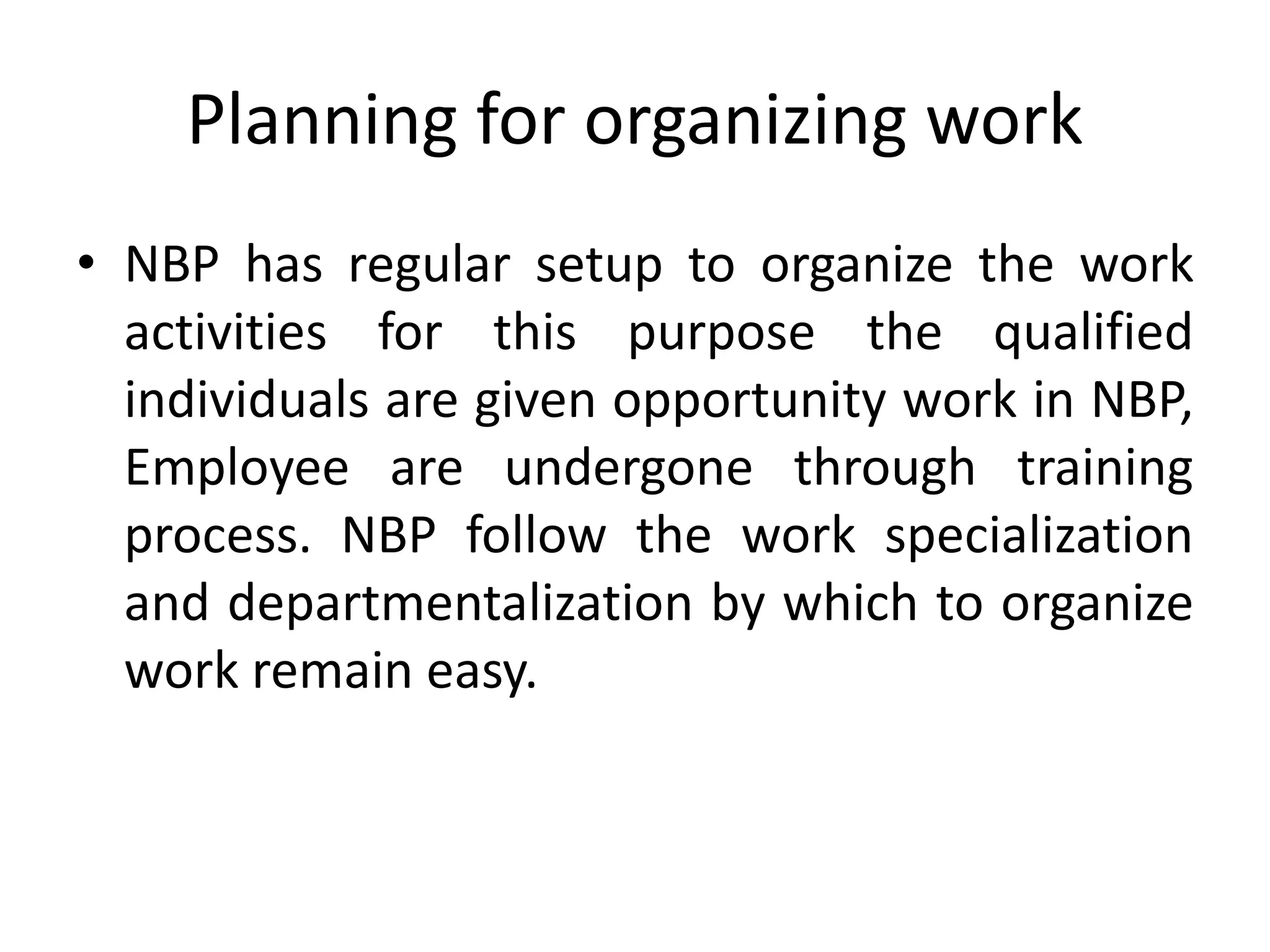 Planning for organizing work
• NBP has regular setup to organize the work
activities for this purpose the qualified
individuals are given opportunity work in NBP,
Employee are undergone through training
process. NBP follow the work specialization
and departmentalization by which to organize
work remain easy.
 