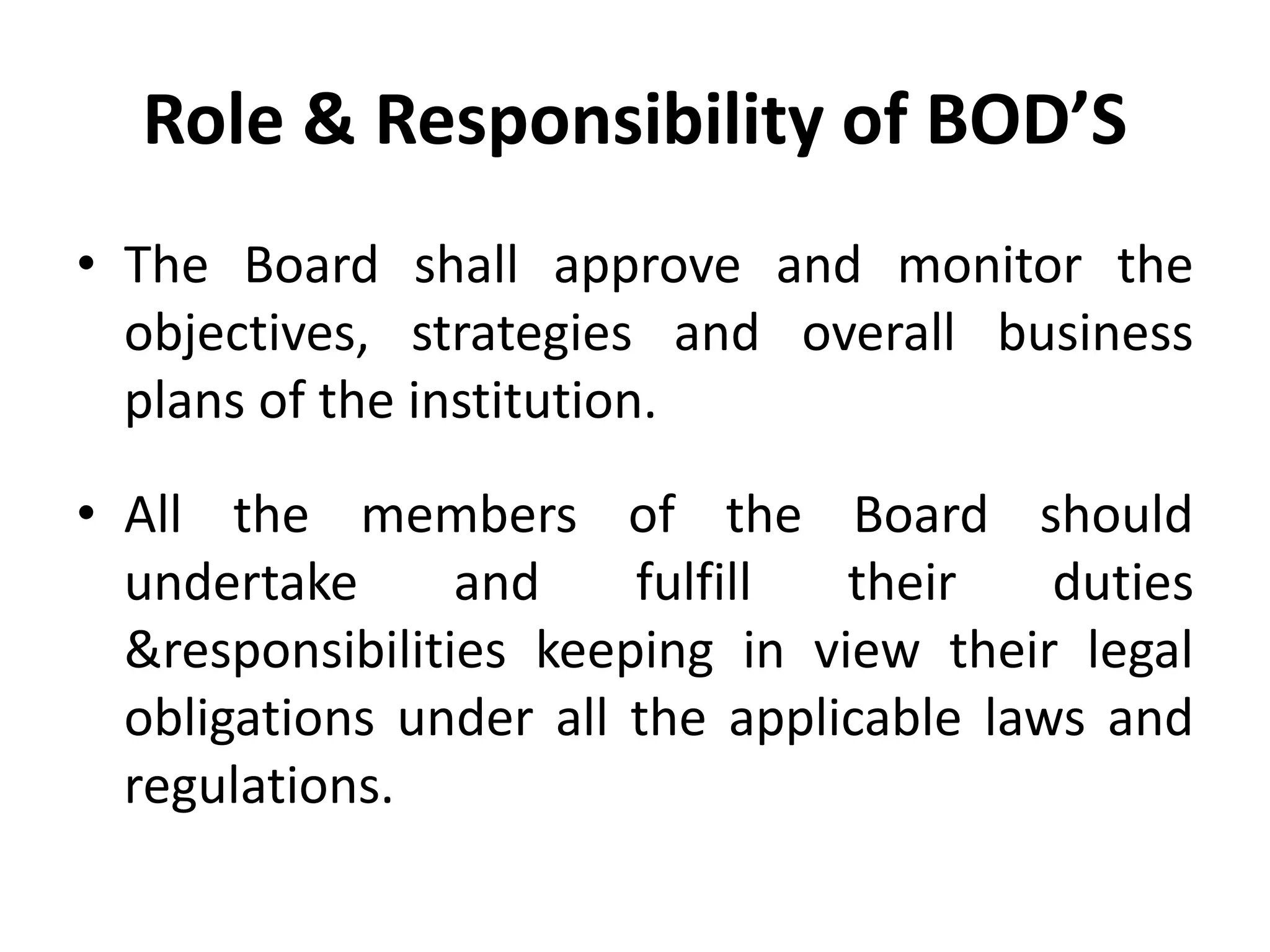 Role & Responsibility of BOD’S
• The Board shall approve and monitor the
objectives, strategies and overall business
plans of the institution.
• All the members of the Board should
undertake and fulfill their duties
&responsibilities keeping in view their legal
obligations under all the applicable laws and
regulations.
 