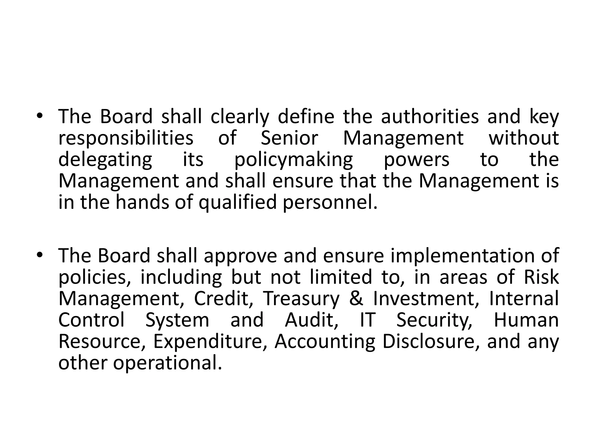 • The Board shall clearly define the authorities and key
responsibilities of Senior Management without
delegating its policymaking powers to the
Management and shall ensure that the Management is
in the hands of qualified personnel.
• The Board shall approve and ensure implementation of
policies, including but not limited to, in areas of Risk
Management, Credit, Treasury & Investment, Internal
Control System and Audit, IT Security, Human
Resource, Expenditure, Accounting Disclosure, and any
other operational.
 