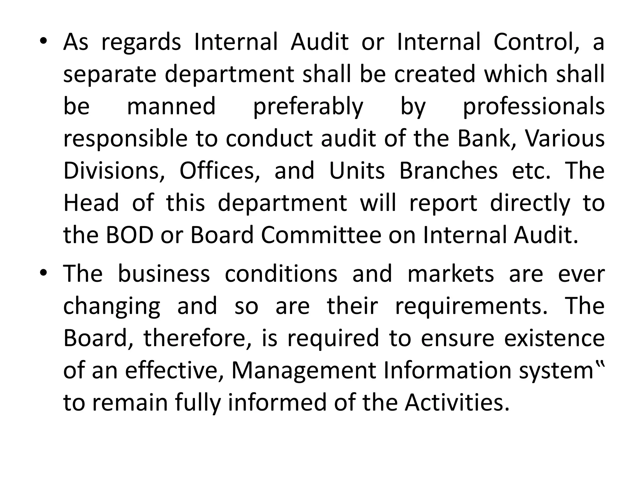 • As regards Internal Audit or Internal Control, a
separate department shall be created which shall
be manned preferably by professionals
responsible to conduct audit of the Bank, Various
Divisions, Offices, and Units Branches etc. The
Head of this department will report directly to
the BOD or Board Committee on Internal Audit.
• The business conditions and markets are ever
changing and so are their requirements. The
Board, therefore, is required to ensure existence
of an effective, Management Information system‟
to remain fully informed of the Activities.
 