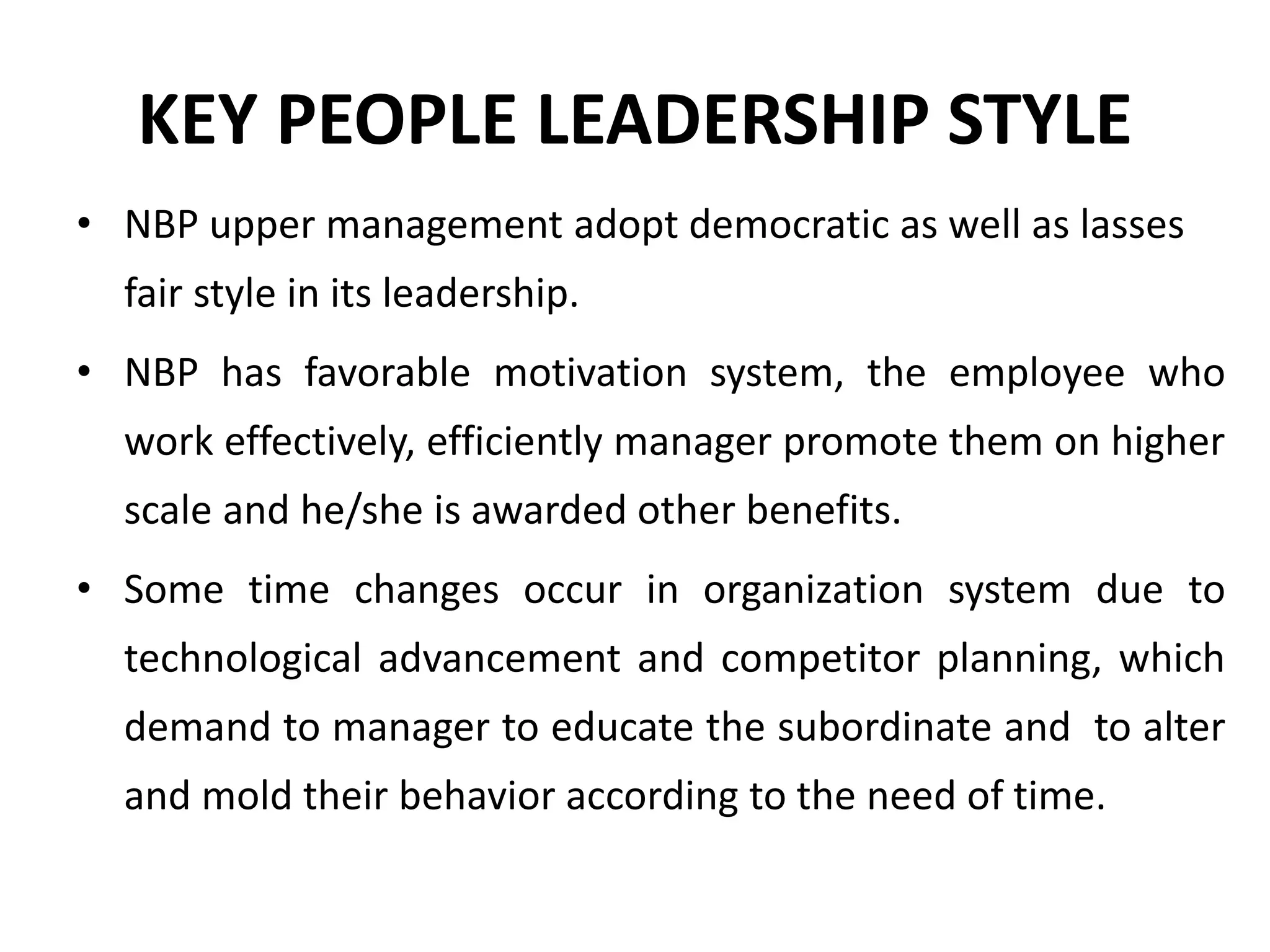 KEY PEOPLE LEADERSHIP STYLE
• NBP upper management adopt democratic as well as lasses
fair style in its leadership.
• NBP has favorable motivation system, the employee who
work effectively, efficiently manager promote them on higher
scale and he/she is awarded other benefits.
• Some time changes occur in organization system due to
technological advancement and competitor planning, which
demand to manager to educate the subordinate and to alter
and mold their behavior according to the need of time.
 