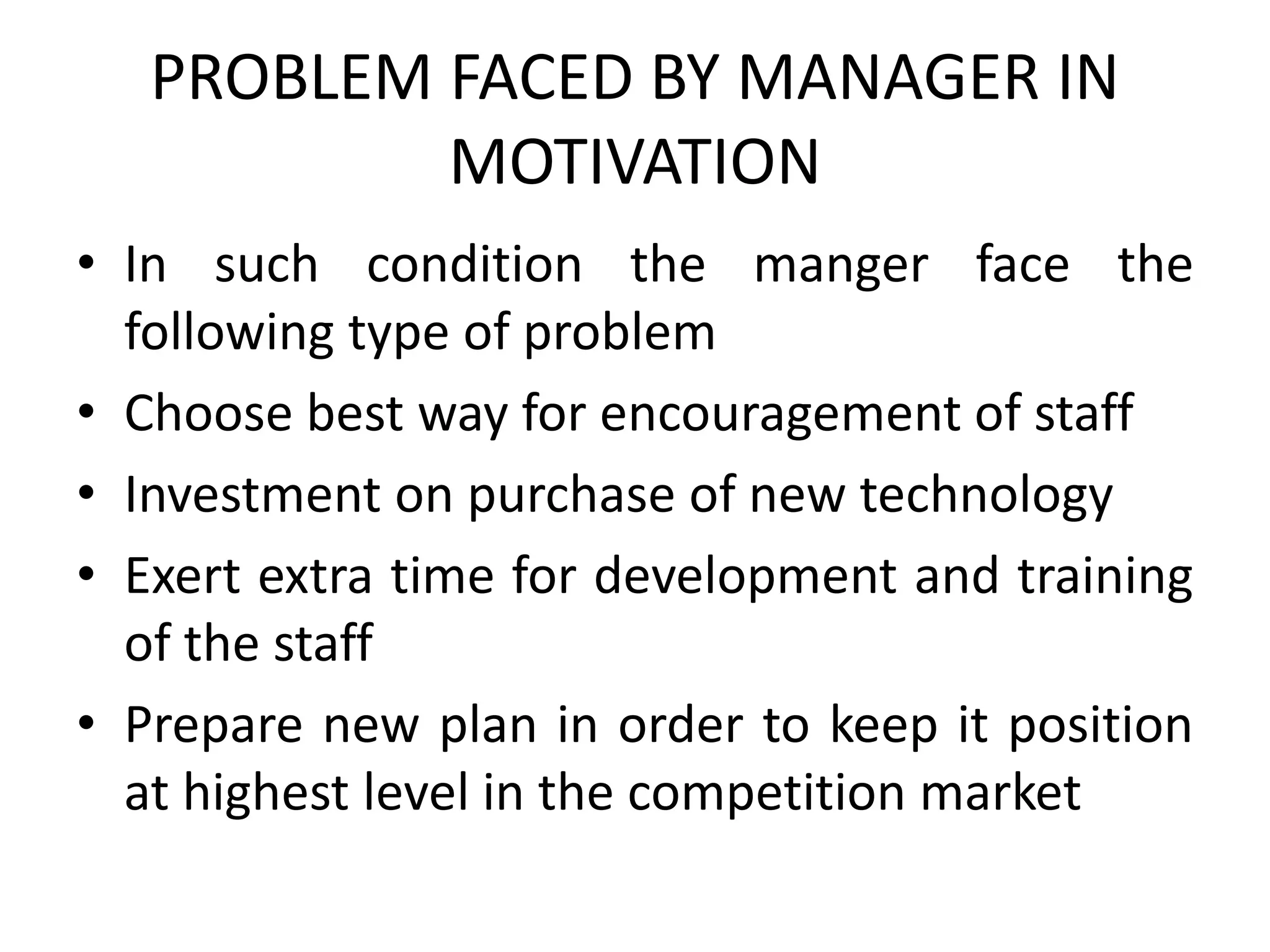 PROBLEM FACED BY MANAGER IN
MOTIVATION
• In such condition the manger face the
following type of problem
• Choose best way for encouragement of staff
• Investment on purchase of new technology
• Exert extra time for development and training
of the staff
• Prepare new plan in order to keep it position
at highest level in the competition market
 
