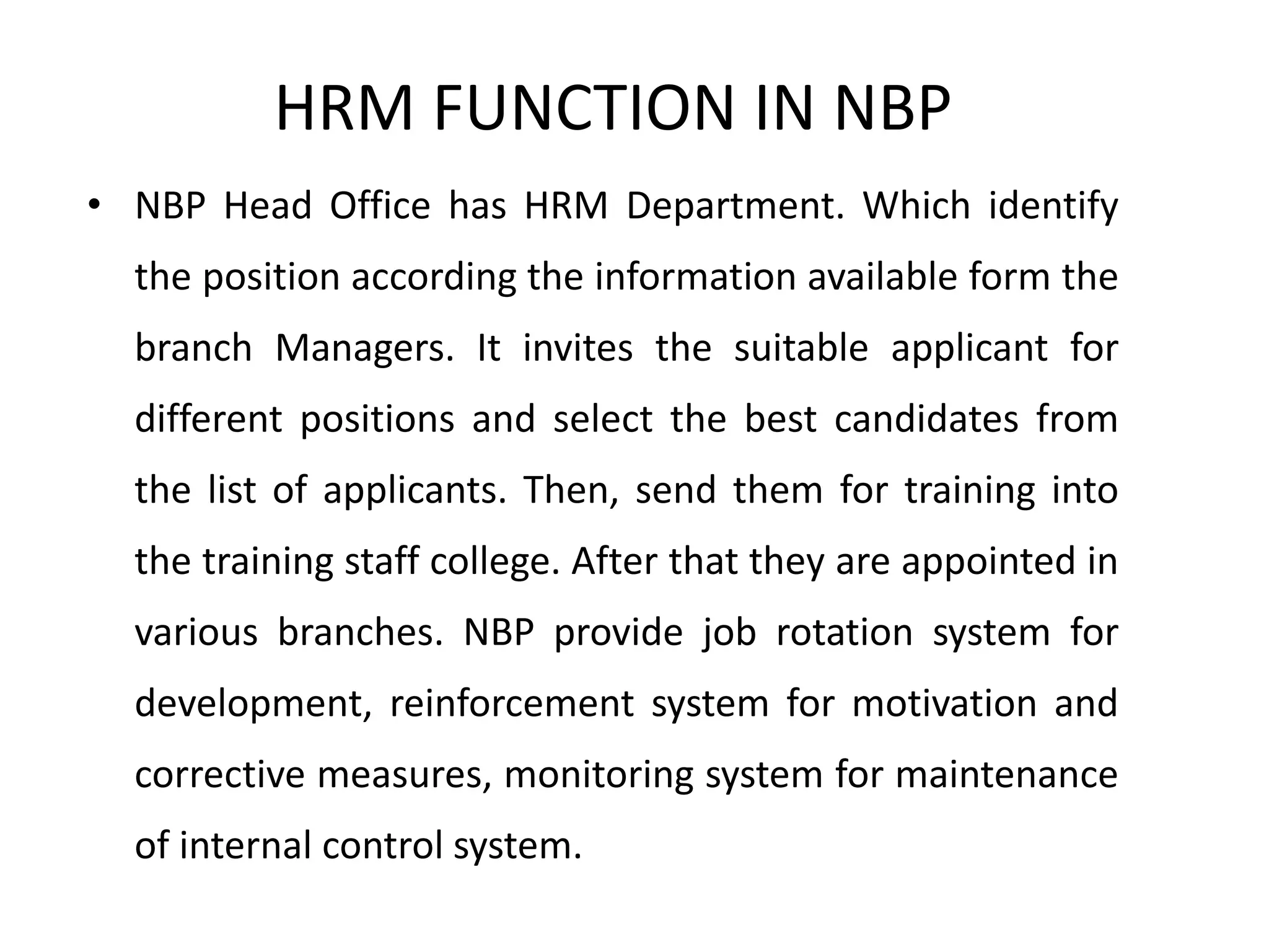 HRM FUNCTION IN NBP
• NBP Head Office has HRM Department. Which identify
the position according the information available form the
branch Managers. It invites the suitable applicant for
different positions and select the best candidates from
the list of applicants. Then, send them for training into
the training staff college. After that they are appointed in
various branches. NBP provide job rotation system for
development, reinforcement system for motivation and
corrective measures, monitoring system for maintenance
of internal control system.
 