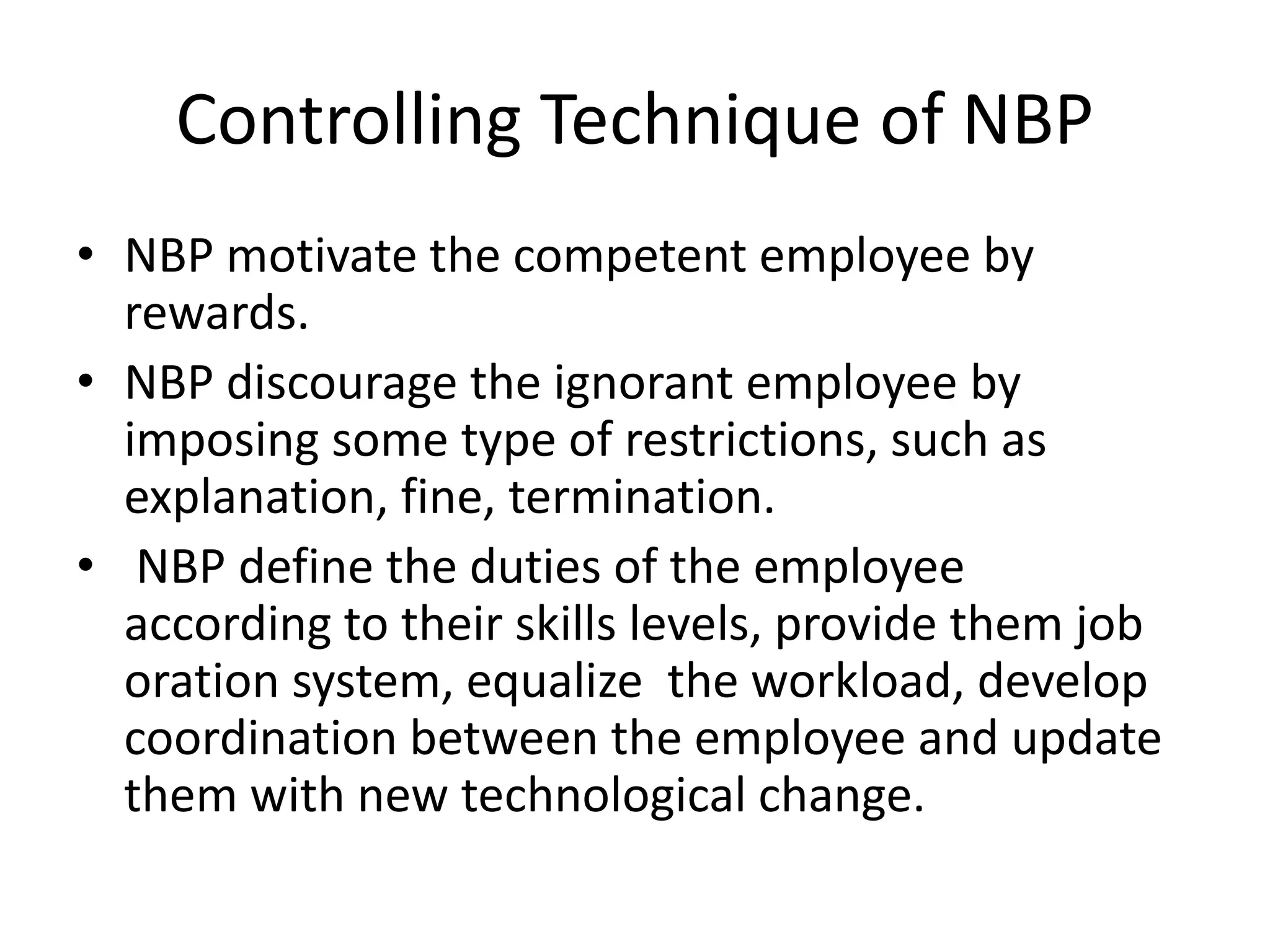 Controlling Technique of NBP
• NBP motivate the competent employee by
rewards.
• NBP discourage the ignorant employee by
imposing some type of restrictions, such as
explanation, fine, termination.
• NBP define the duties of the employee
according to their skills levels, provide them job
oration system, equalize the workload, develop
coordination between the employee and update
them with new technological change.
 