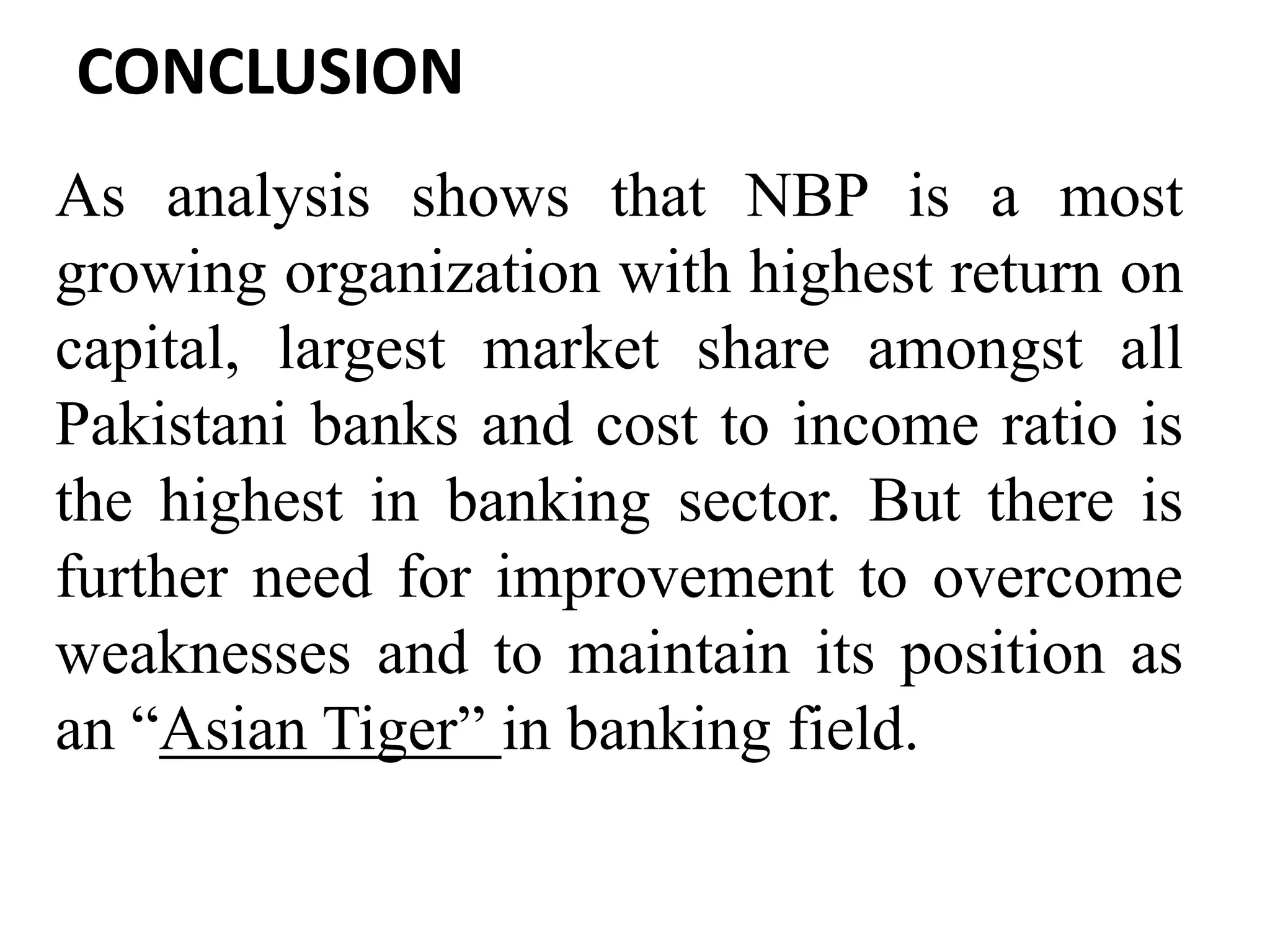 CONCLUSION
As analysis shows that NBP is a most
growing organization with highest return on
capital, largest market share amongst all
Pakistani banks and cost to income ratio is
the highest in banking sector. But there is
further need for improvement to overcome
weaknesses and to maintain its position as
an “Asian Tiger” in banking field.
 