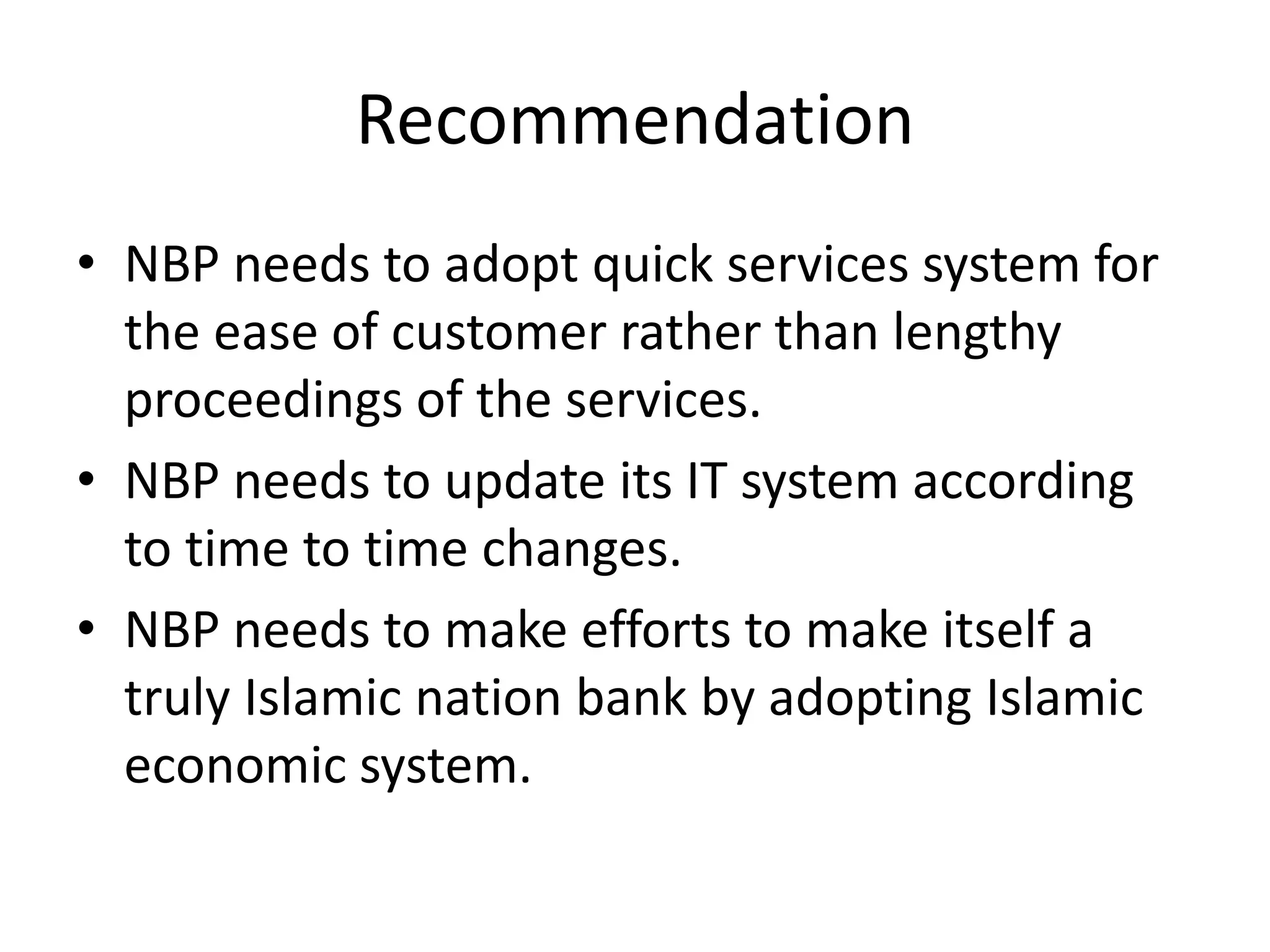 Recommendation
• NBP needs to adopt quick services system for
the ease of customer rather than lengthy
proceedings of the services.
• NBP needs to update its IT system according
to time to time changes.
• NBP needs to make efforts to make itself a
truly Islamic nation bank by adopting Islamic
economic system.
 