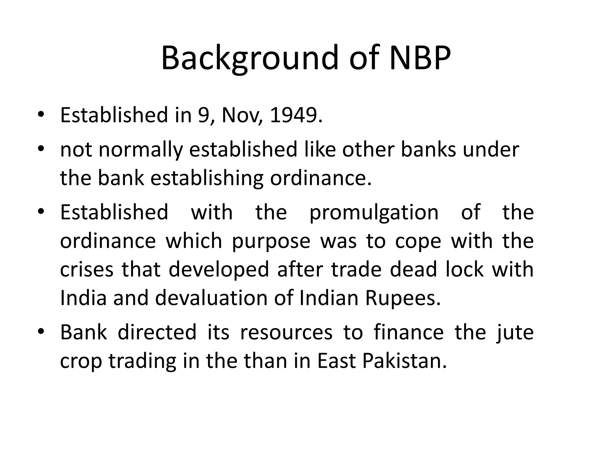 Background of NBP
• Established in 9, Nov, 1949.
• not normally established like other banks under
the bank establishing ordinance.
• Established with the promulgation of the
ordinance which purpose was to cope with the
crises that developed after trade dead lock with
India and devaluation of Indian Rupees.
• Bank directed its resources to finance the jute
crop trading in the than in East Pakistan.
 