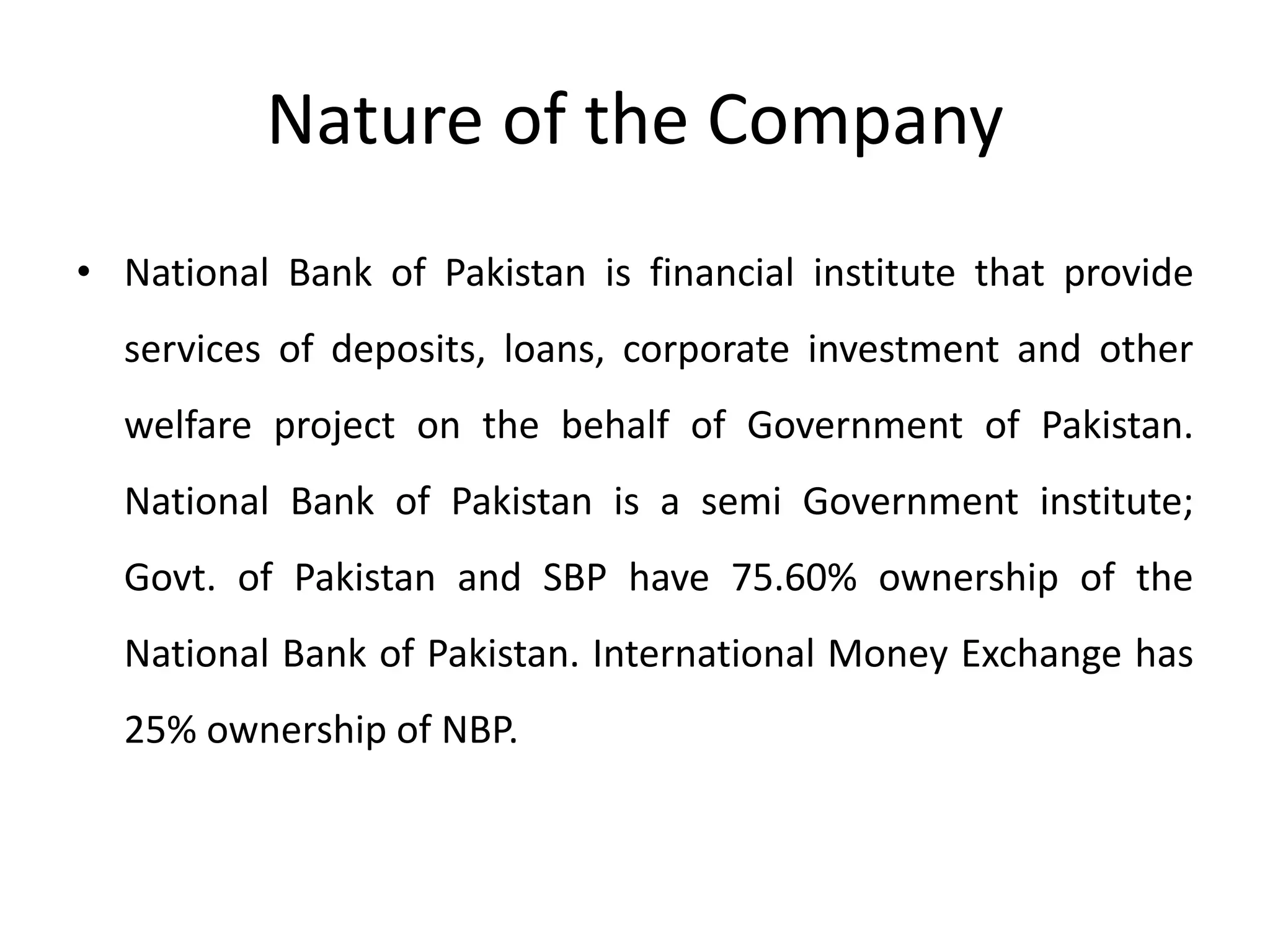 Nature of the Company
• National Bank of Pakistan is financial institute that provide
services of deposits, loans, corporate investment and other
welfare project on the behalf of Government of Pakistan.
National Bank of Pakistan is a semi Government institute;
Govt. of Pakistan and SBP have 75.60% ownership of the
National Bank of Pakistan. International Money Exchange has
25% ownership of NBP.
 