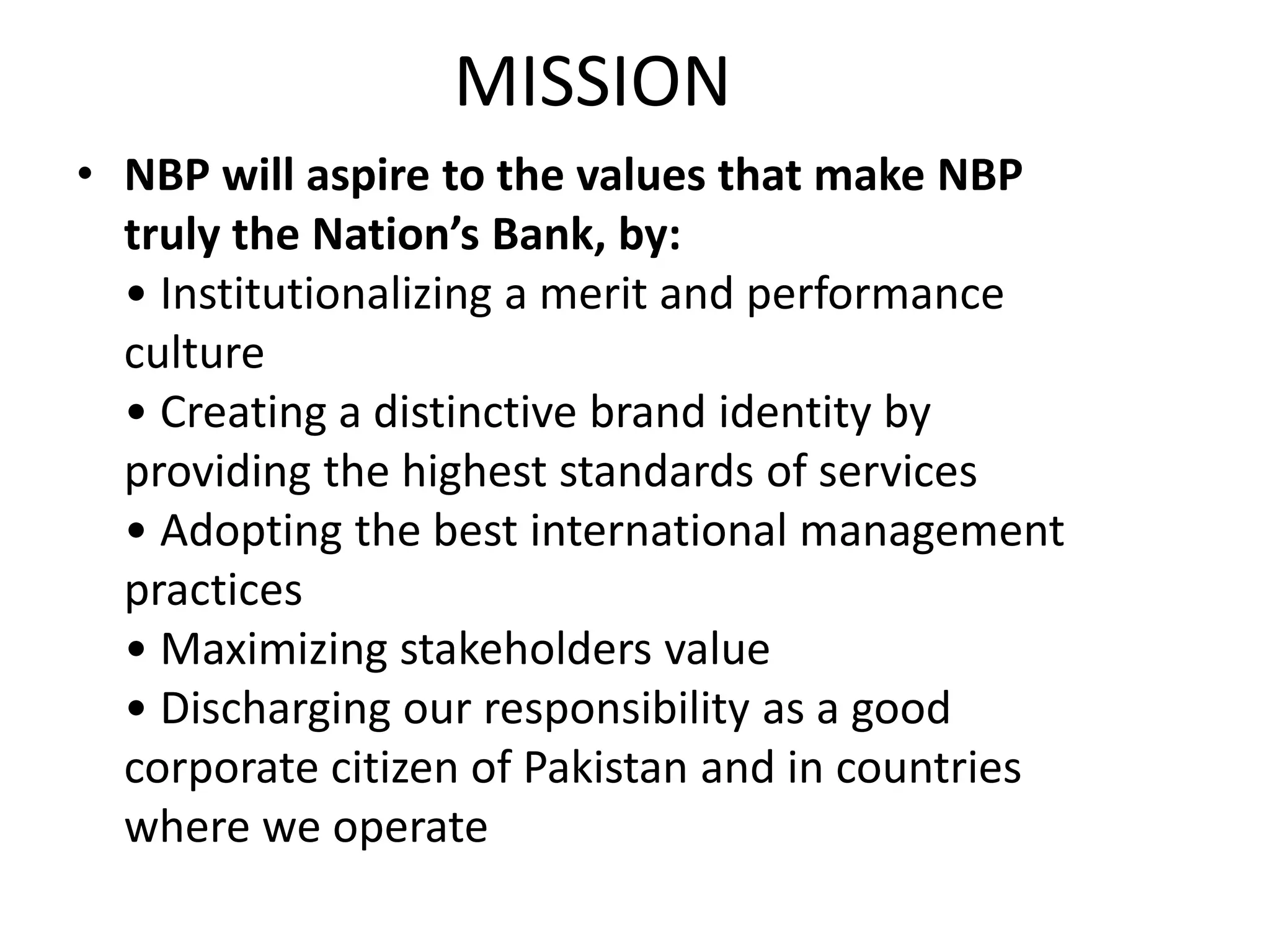 MISSION
• NBP will aspire to the values that make NBP
truly the Nation’s Bank, by:
• Institutionalizing a merit and performance
culture
• Creating a distinctive brand identity by
providing the highest standards of services
• Adopting the best international management
practices
• Maximizing stakeholders value
• Discharging our responsibility as a good
corporate citizen of Pakistan and in countries
where we operate
 