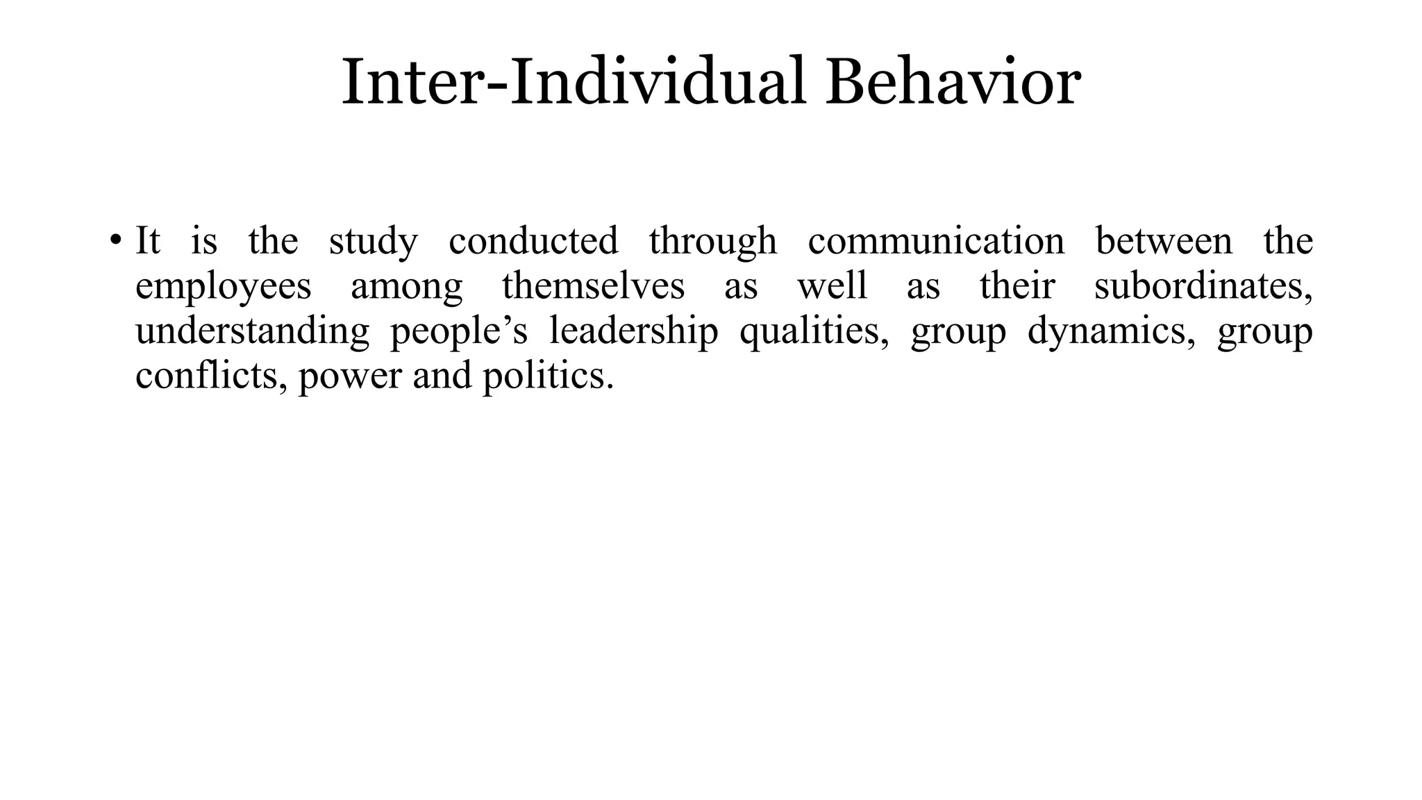 Inter-Individual Behavior
• It is the study conducted through communication between the
employees among themselves as well as their subordinates,
understanding people’s leadership qualities, group dynamics, group
conflicts, power and politics.
 