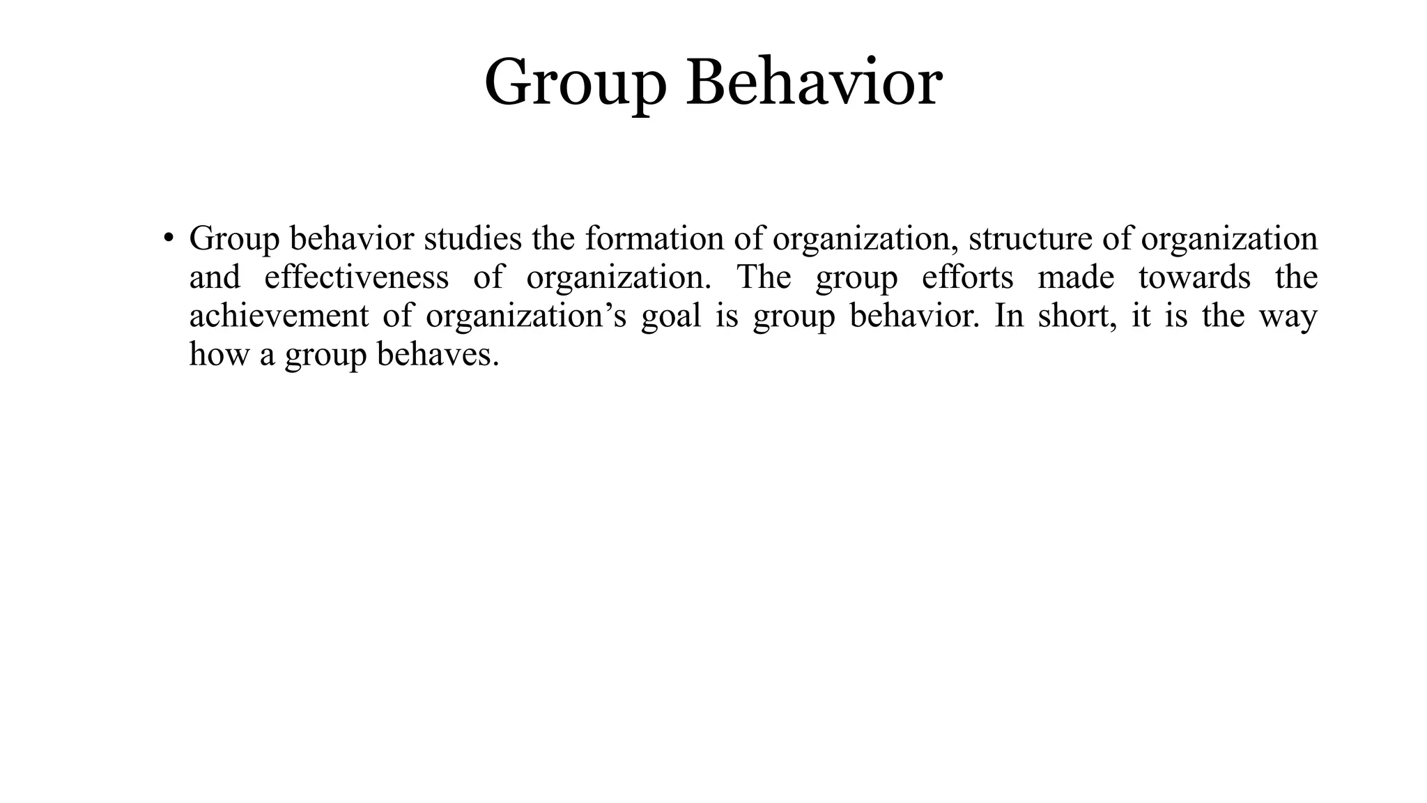 Group Behavior
• Group behavior studies the formation of organization, structure of organization
and effectiveness of organization. The group efforts made towards the
achievement of organization’s goal is group behavior. In short, it is the way
how a group behaves.
 