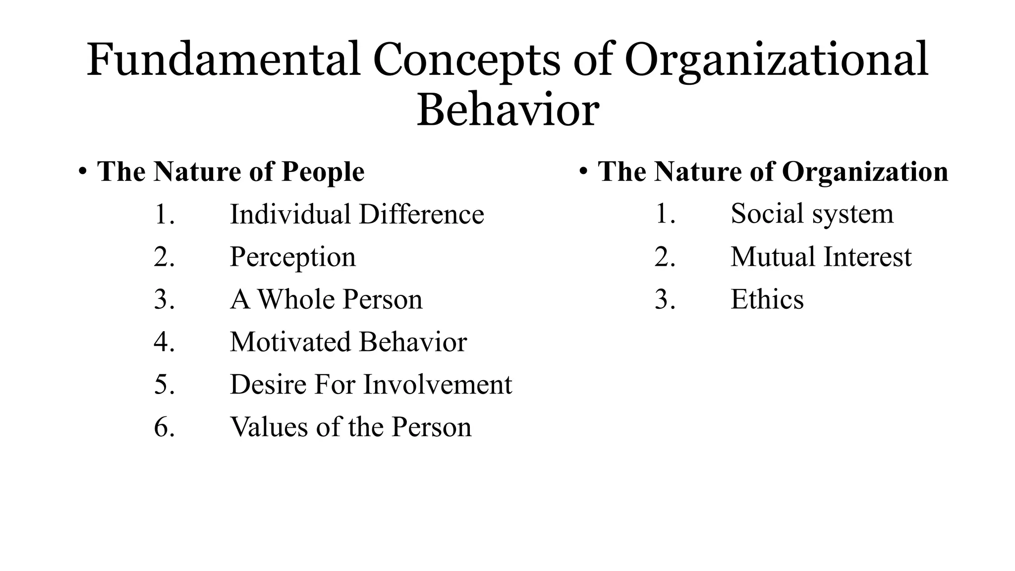 Fundamental Concepts of Organizational
Behavior
• The Nature of People
1. Individual Difference
2. Perception
3. A Whole Person
4. Motivated Behavior
5. Desire For Involvement
6. Values of the Person
• The Nature of Organization
1. Social system
2. Mutual Interest
3. Ethics
 