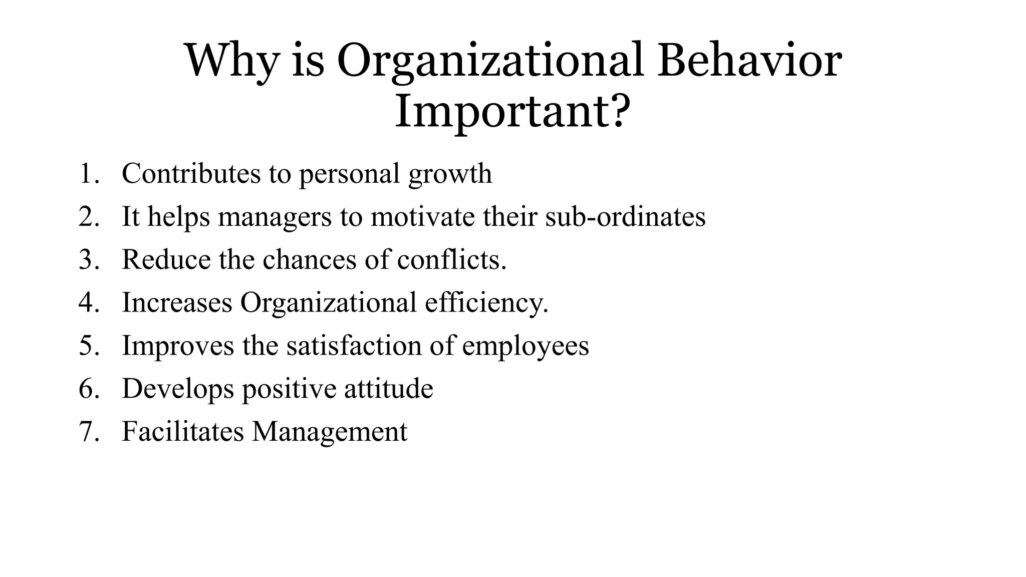 Why is Organizational Behavior
Important?
1. Contributes to personal growth
2. It helps managers to motivate their sub-ordinates
3. Reduce the chances of conflicts.
4. Increases Organizational efficiency.
5. Improves the satisfaction of employees
6. Develops positive attitude
7. Facilitates Management
 