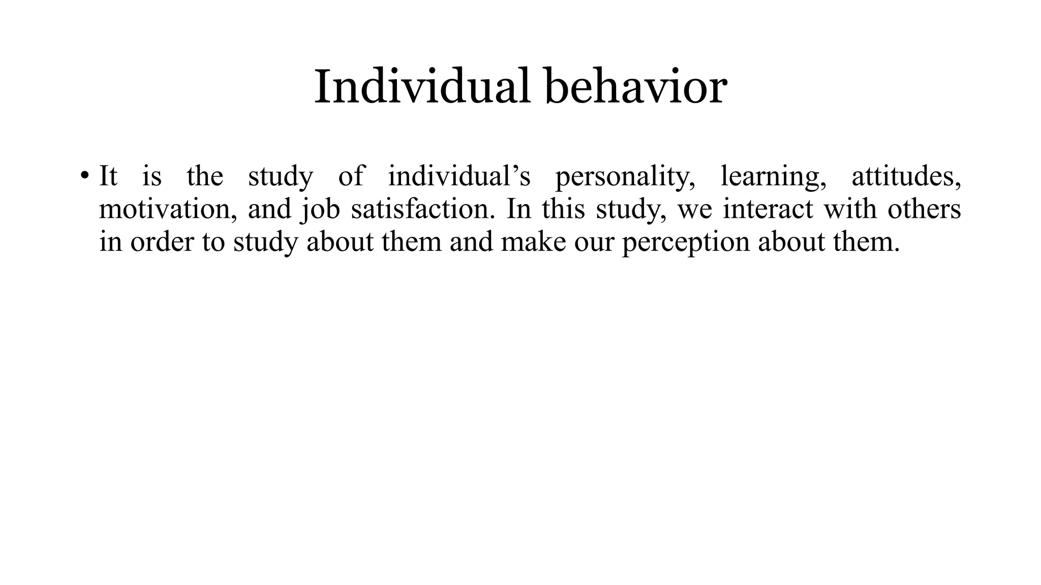Individual behavior
• It is the study of individual’s personality, learning, attitudes,
motivation, and job satisfaction. In this study, we interact with others
in order to study about them and make our perception about them.
 