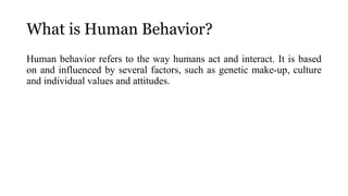 What is Human Behavior?
Human behavior refers to the way humans act and interact. It is based
on and influenced by several factors, such as genetic make-up, culture
and individual values and attitudes.
 