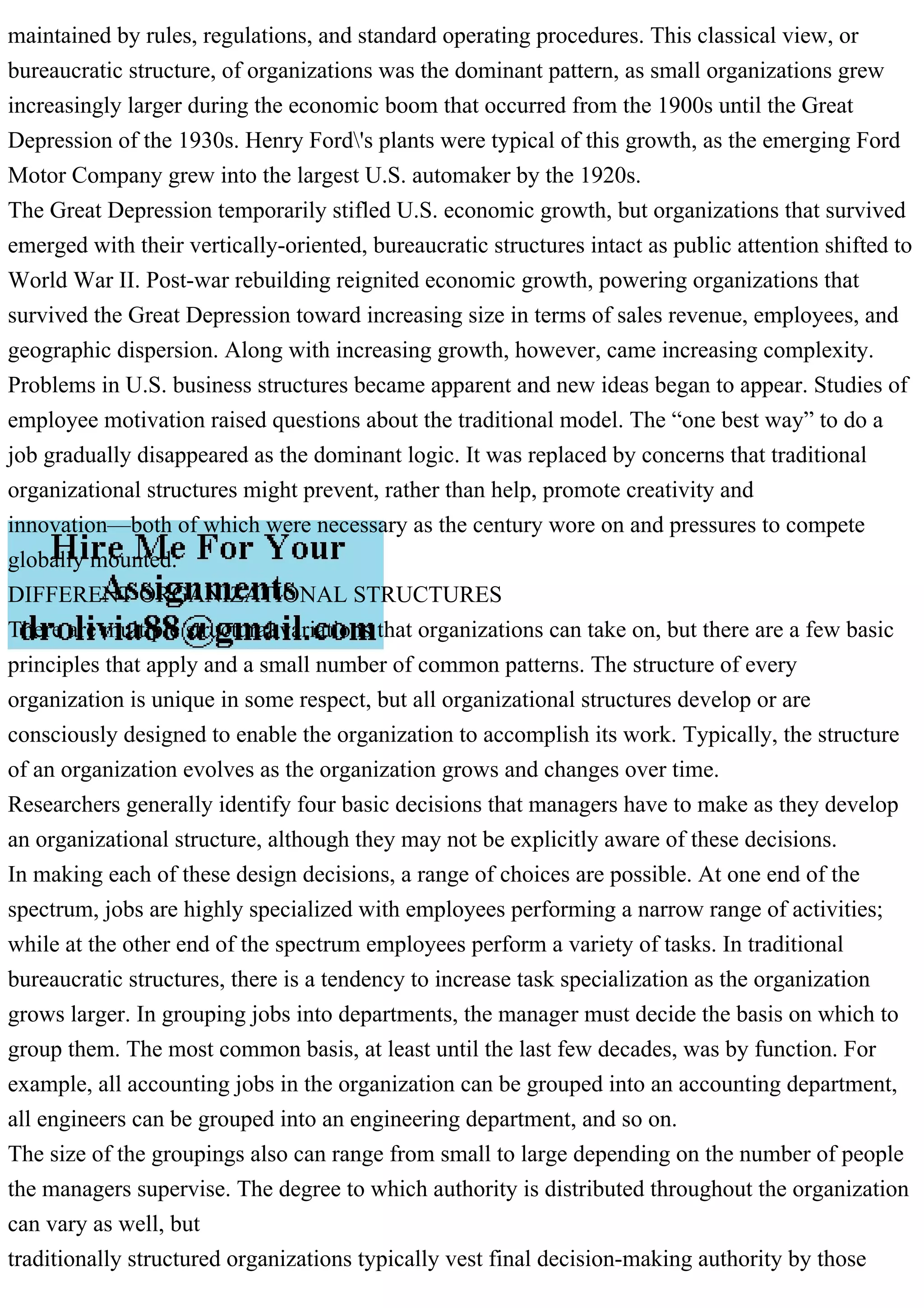 maintained by rules, regulations, and standard operating procedures. This classical view, or
bureaucratic structure, of organizations was the dominant pattern, as small organizations grew
increasingly larger during the economic boom that occurred from the 1900s until the Great
Depression of the 1930s. Henry Ford's plants were typical of this growth, as the emerging Ford
Motor Company grew into the largest U.S. automaker by the 1920s.
The Great Depression temporarily stifled U.S. economic growth, but organizations that survived
emerged with their vertically-oriented, bureaucratic structures intact as public attention shifted to
World War II. Post-war rebuilding reignited economic growth, powering organizations that
survived the Great Depression toward increasing size in terms of sales revenue, employees, and
geographic dispersion. Along with increasing growth, however, came increasing complexity.
Problems in U.S. business structures became apparent and new ideas began to appear. Studies of
employee motivation raised questions about the traditional model. The “one best way” to do a
job gradually disappeared as the dominant logic. It was replaced by concerns that traditional
organizational structures might prevent, rather than help, promote creativity and
innovation—both of which were necessary as the century wore on and pressures to compete
globally mounted.
DIFFERENT ORGANIZATIONAL STRUCTURES
There are multiple structural variations that organizations can take on, but there are a few basic
principles that apply and a small number of common patterns. The structure of every
organization is unique in some respect, but all organizational structures develop or are
consciously designed to enable the organization to accomplish its work. Typically, the structure
of an organization evolves as the organization grows and changes over time.
Researchers generally identify four basic decisions that managers have to make as they develop
an organizational structure, although they may not be explicitly aware of these decisions.
In making each of these design decisions, a range of choices are possible. At one end of the
spectrum, jobs are highly specialized with employees performing a narrow range of activities;
while at the other end of the spectrum employees perform a variety of tasks. In traditional
bureaucratic structures, there is a tendency to increase task specialization as the organization
grows larger. In grouping jobs into departments, the manager must decide the basis on which to
group them. The most common basis, at least until the last few decades, was by function. For
example, all accounting jobs in the organization can be grouped into an accounting department,
all engineers can be grouped into an engineering department, and so on.
The size of the groupings also can range from small to large depending on the number of people
the managers supervise. The degree to which authority is distributed throughout the organization
can vary as well, but
traditionally structured organizations typically vest final decision-making authority by those
 