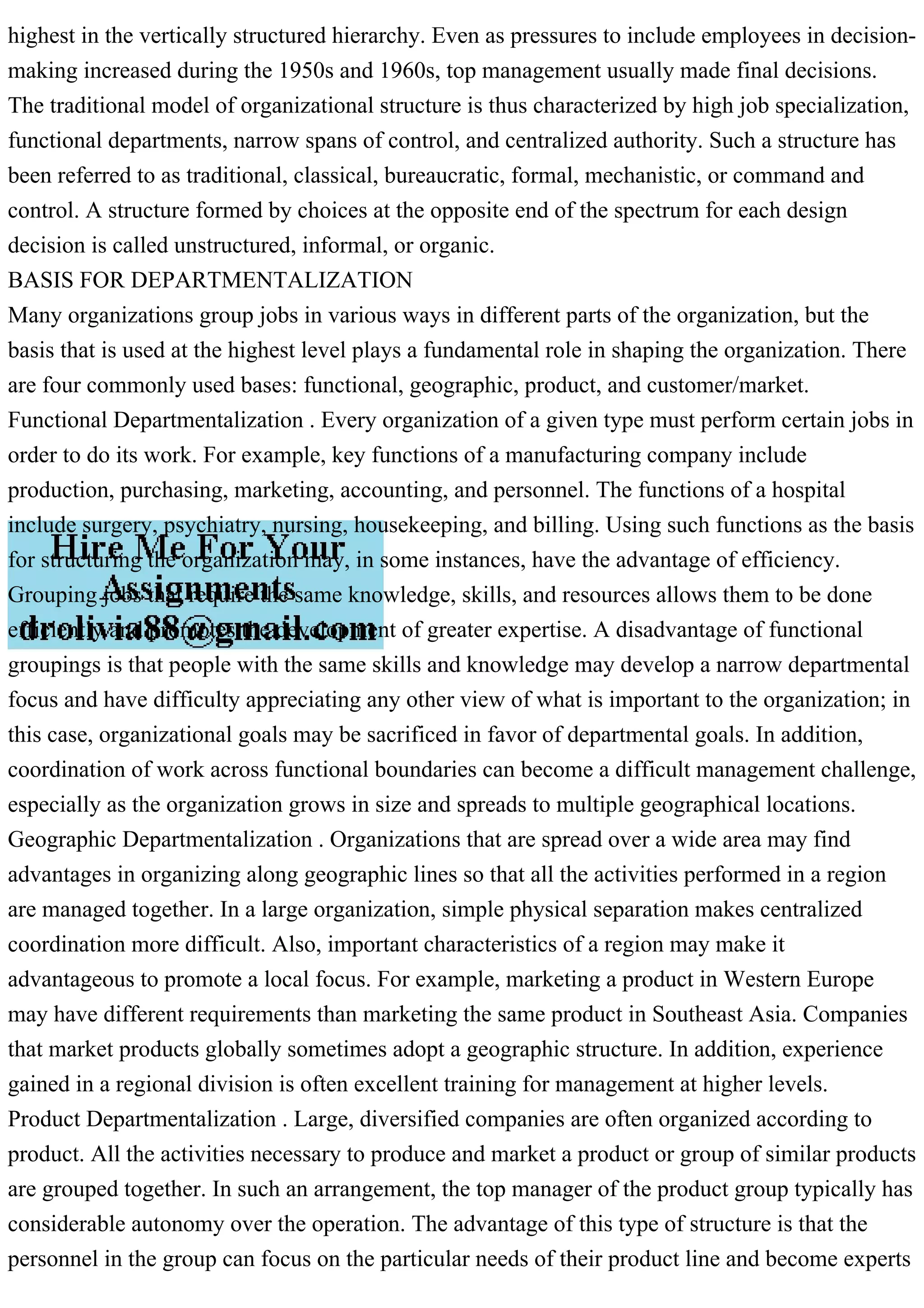 highest in the vertically structured hierarchy. Even as pressures to include employees in decision-
making increased during the 1950s and 1960s, top management usually made final decisions.
The traditional model of organizational structure is thus characterized by high job specialization,
functional departments, narrow spans of control, and centralized authority. Such a structure has
been referred to as traditional, classical, bureaucratic, formal, mechanistic, or command and
control. A structure formed by choices at the opposite end of the spectrum for each design
decision is called unstructured, informal, or organic.
BASIS FOR DEPARTMENTALIZATION
Many organizations group jobs in various ways in different parts of the organization, but the
basis that is used at the highest level plays a fundamental role in shaping the organization. There
are four commonly used bases: functional, geographic, product, and customer/market.
Functional Departmentalization . Every organization of a given type must perform certain jobs in
order to do its work. For example, key functions of a manufacturing company include
production, purchasing, marketing, accounting, and personnel. The functions of a hospital
include surgery, psychiatry, nursing, housekeeping, and billing. Using such functions as the basis
for structuring the organization may, in some instances, have the advantage of efficiency.
Grouping jobs that require the same knowledge, skills, and resources allows them to be done
efficiently and promotes the development of greater expertise. A disadvantage of functional
groupings is that people with the same skills and knowledge may develop a narrow departmental
focus and have difficulty appreciating any other view of what is important to the organization; in
this case, organizational goals may be sacrificed in favor of departmental goals. In addition,
coordination of work across functional boundaries can become a difficult management challenge,
especially as the organization grows in size and spreads to multiple geographical locations.
Geographic Departmentalization . Organizations that are spread over a wide area may find
advantages in organizing along geographic lines so that all the activities performed in a region
are managed together. In a large organization, simple physical separation makes centralized
coordination more difficult. Also, important characteristics of a region may make it
advantageous to promote a local focus. For example, marketing a product in Western Europe
may have different requirements than marketing the same product in Southeast Asia. Companies
that market products globally sometimes adopt a geographic structure. In addition, experience
gained in a regional division is often excellent training for management at higher levels.
Product Departmentalization . Large, diversified companies are often organized according to
product. All the activities necessary to produce and market a product or group of similar products
are grouped together. In such an arrangement, the top manager of the product group typically has
considerable autonomy over the operation. The advantage of this type of structure is that the
personnel in the group can focus on the particular needs of their product line and become experts
 